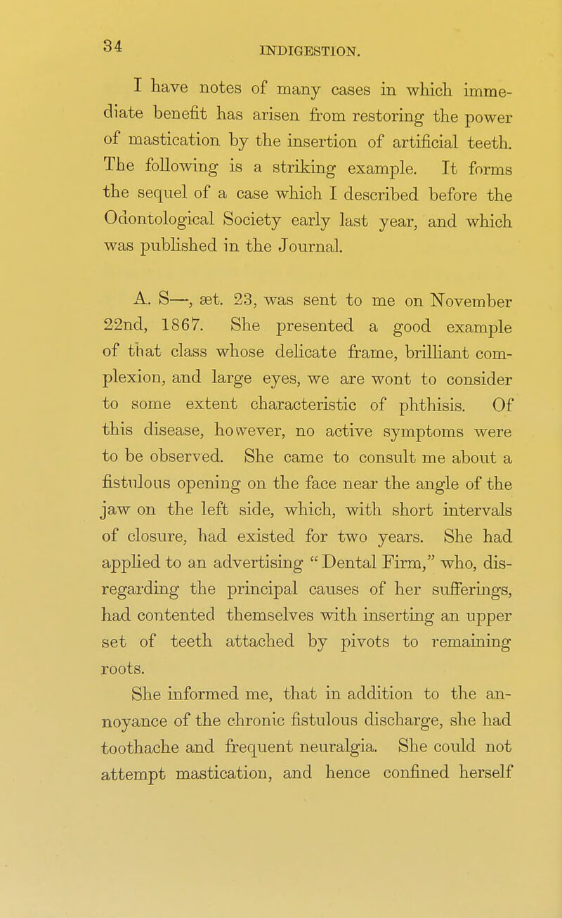 I have notes of many cases in which imme- diate benefit has arisen from restoring the power of mastication by the insertion of artificial teeth. The following is a striking example. It forms the sequel of a case which I described before the Odontological Society early last year, and which was published in the Journal. A. S—, set. 23, was sent to me on November 22nd, 1867. She presented a good example of that class whose delicate frame, brilliant com- plexion, and large eyes, we are wont to consider to some extent characteristic of phthisis. Of this disease, however, no active symptoms were to be observed. She came to consult me about a fistulous opening on the face near the angle of the jaw on the left side, which, with short intervals of closure, had existed for two years. She had applied to an advertising  Dental Firm, who, dis- regarding the principal causes of her sufferings, had contented themselves with inserting an upper set of teeth attached by pivots to remaining roots. She informed me, that in addition to the an- noyance of the chronic fistulous discharge, she had toothache and frequent neuralgia. She could not attempt mastication, and hence confined herself