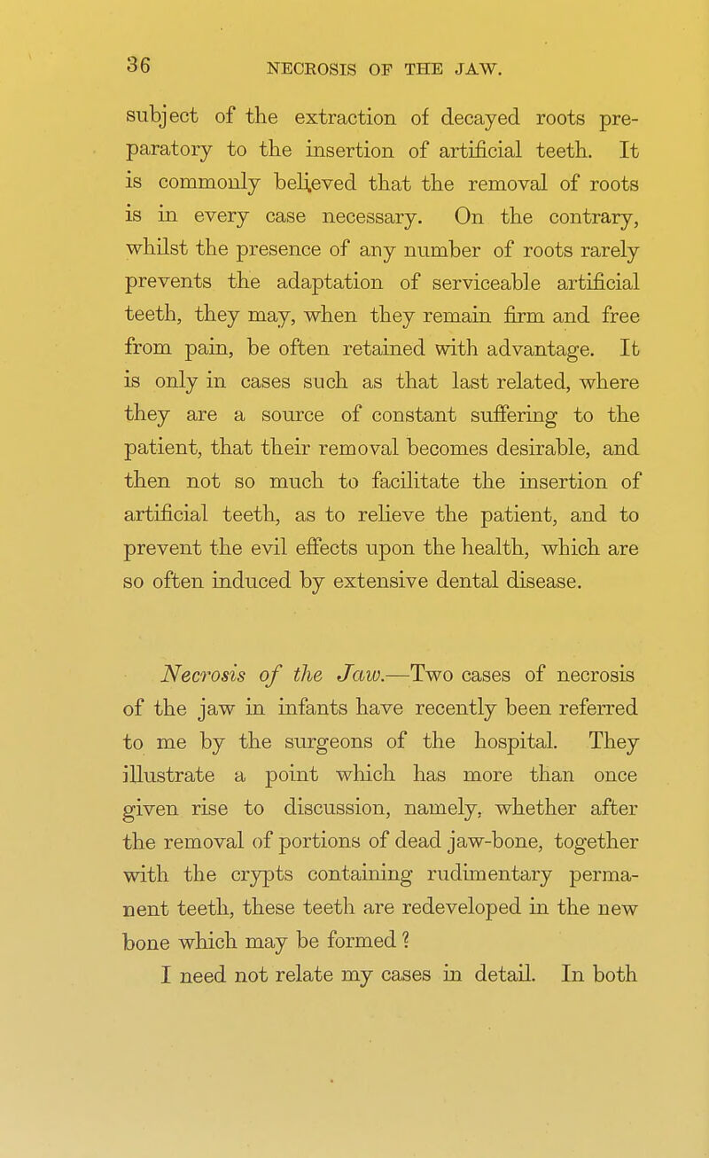 subject of the extraction of decayed roots pre- paratory to the insertion of artificial teeth. It is commonly believed that the removal of roots is in every case necessary. On the contrary, whilst the presence of any number of roots rarely prevents the adaptation of serviceab]e artificial teeth, they may, when they remain firm and free from pain, be often retained with advantage. It is only in cases such as that last related, where they are a source of constant suffering to the patient, that their removal becomes desirable, and then not so much to facilitate the insertion of artificial teeth, as to relieve the patient, and to prevent the evil effects upon the health, which are so often induced by extensive dental disease. Necrosis of the Jaw.—Two cases of necrosis of the jaw in infants have recently been referred to me by the surgeons of the hospital. They illustrate a point which has more than once given rise to discussion, namely, whether after the removal of portions of dead jaw-bone, together with the crypts containing rudimentary perma- nent teeth, these teeth are redeveloped in the new bone which may be formed ? I need not relate my cases in detail. In both