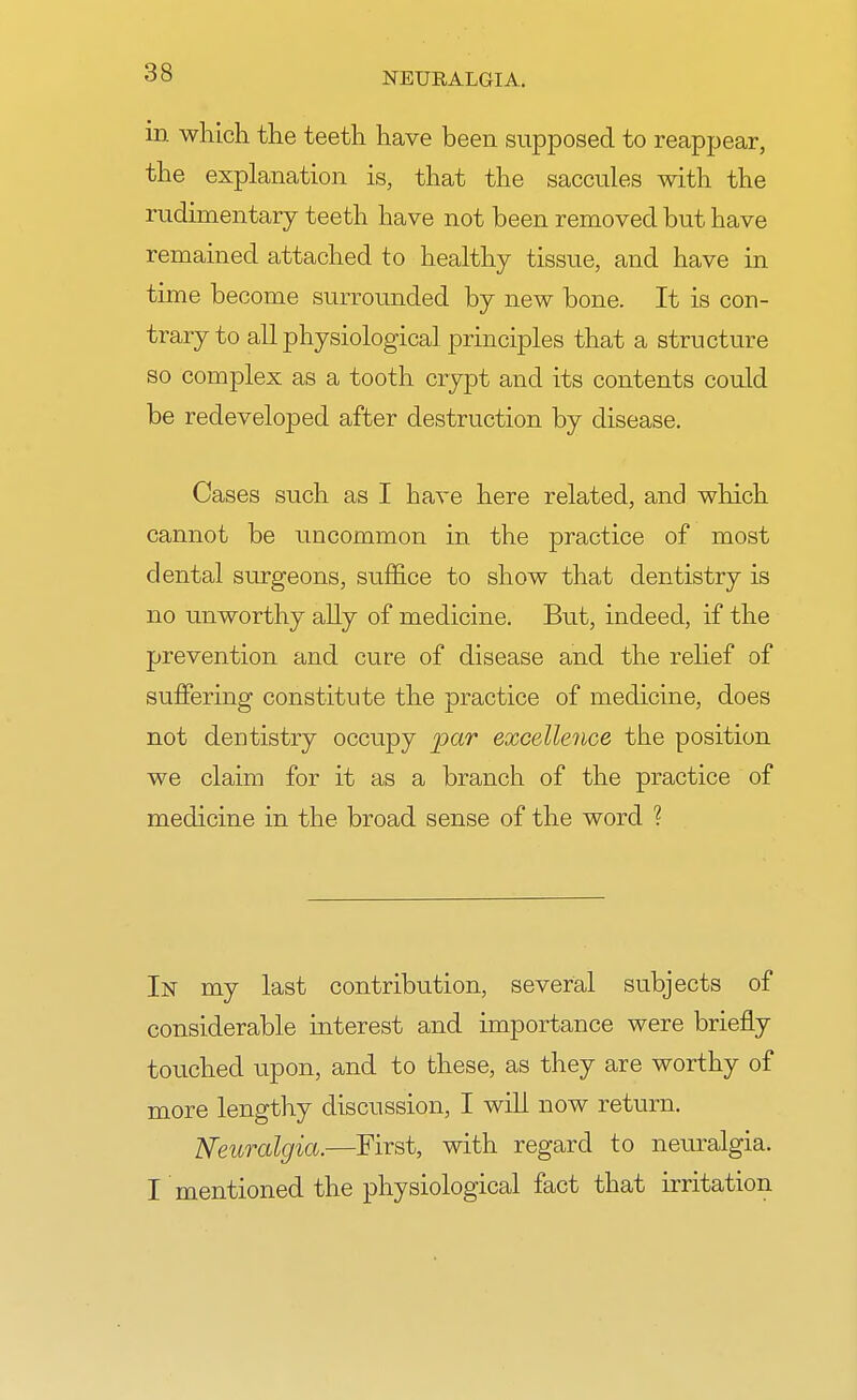 in which the teeth have been supposed to reappear, the explanation is, that the saccules with the rudimentary teeth have not been removed but have remained attached to healthy tissue, and have in time become surrounded by new bone. It is con- trary to all physiological principles that a structure so complex as a tooth crypt and its contents could be redeveloped after destruction by disease. Cases such as I have here related, and which cannot be uncommon in the practice of most dental surgeons, suffice to show that dentistry is no unworthy ally of medicine. But, indeed, if the prevention and cure of disease and the relief of suffering constitute the practice of medicine, does not dentistry occupy par excellence the position we claim for it as a branch of the practice of medicine in the broad sense of the word ? In my last contribution, several subjects of considerable interest and importance were briefly touched upon, and to these, as they are worthy of more lengthy discussion, I will now return. Neuralgia.—First, with regard to neuralgia. I mentioned the physiological fact that irritation