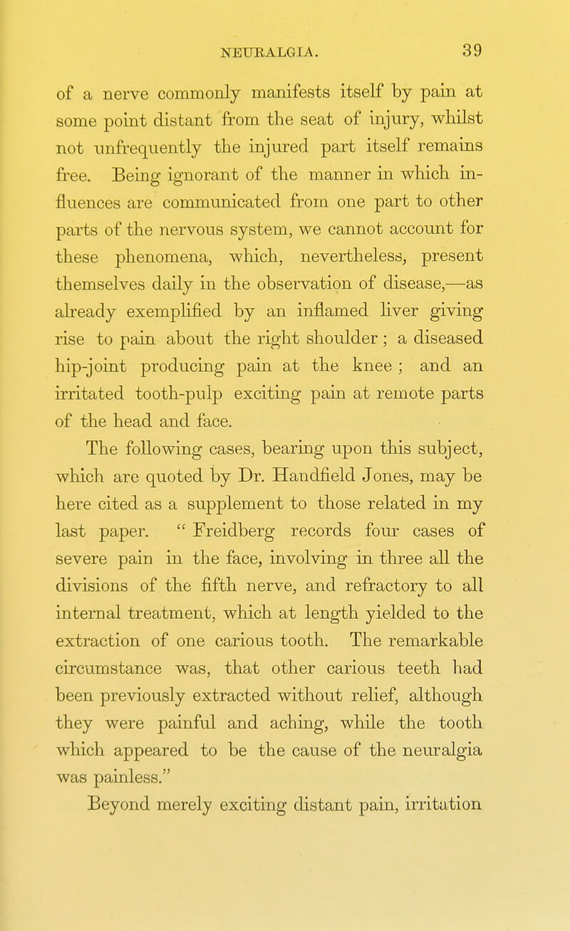 of a nerve commonly manifests itself by pain at some point distant from the seat of injury, whilst not unfrequently the injured part itself remains free. Being ignorant of the manner in which in- fluences are communicated from one part to other parts of the nervous system, we cannot account for these phenomena, which, nevertheless, present themselves daily in the observation of disease,—as already exemplified by an inflamed liver giving rise to pain about the right shoulder; a diseased hip-joint producing pain at the knee ; and an irritated tooth-pulp exciting pain at remote parts of the head and face. The following cases, bearing upon this subject, which are quoted by Dr. Handheld Jones, may be here cited as a supplement to those related in my last paper.  Freidberg records four cases of severe pain in the face, involving in three all the divisions of the fifth nerve, and refractory to all internal treatment, which at length yielded to the extraction of one carious tooth. The remarkable circumstance was, that other carious teeth had been previously extracted without relief, although they were painful and aching, while the tooth which appeared to be the cause of the neuralgia was painless. Beyond merely exciting distant pain, irritation