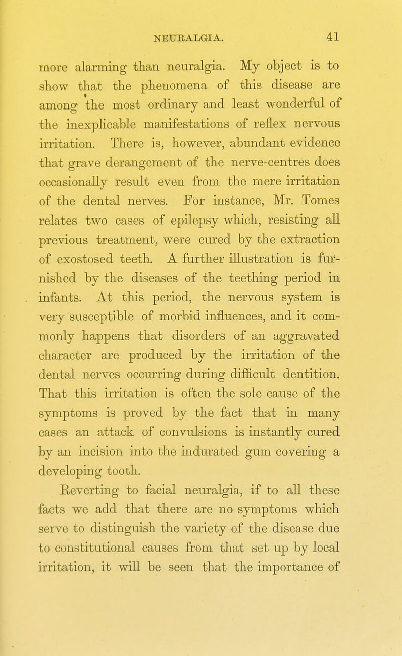 more alarming than neuralgia. My object is to show that the phenomena of this disease are among the most ordinary and least wonderful of the inexplicable manifestations of reflex nervous irritation. There is, however, abundant evidence that grave derangement of the nerve-centres does occasionally result even from the mere irritation of the dental nerves. For instance, Mr. Tomes relates two cases of epilepsy which, resisting all previous treatment, were cured by the extraction of exostosed teeth. A further illustration is fur- nished by the diseases of the teething period in infants. At this period, the nervous system is very susceptible of morbid influences, and it com- monly happens that disorders of an aggravated character are produced by the irritation of the dental nerves occurring during difficult dentition. That this irritation is often the sole cause of the symptoms is proved by the fact that in many cases an attack of convulsions is instantly cured by an incision into the indurated gum covering a developing tooth. Pteverting to facial neuralgia, if to all these facts we add that there are no symptoms which serve to distinguish the variety of the disease due to constitutional causes from that set up by local irritation, it will be seen that the importance of