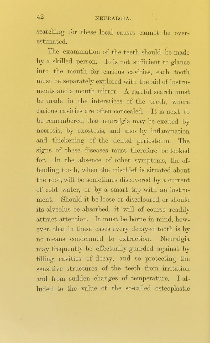 searching for these local causes cannot be over- estimated. The examination of the teeth should be made by a skilled person. It is not sufficient to glance into the mouth for carious cavities, each tooth must be separately explored with the aid of instru- ments and a mouth mirror. A careful search must be made in the interstices of the teeth, where carious cavities are often concealed. It is next to be remembered, that neuralgia may be excited by necrosis, by exostosis, and also by inflammation and thickening of the dental periosteum. The signs of these diseases must therefore be looked for. In the absence of other symptoms, the of- fending tooth, when the mischief is situated about the root, will be sometimes discovered by a current of cold water, or by a smart tap with an instru- ment. Should it be loose or discoloured, or should its alveolus be absorbed, it will of course readily attract attention. It must be borne in mind, how- ever, that in these cases every decayed tooth is by no means condemned to extraction. .Neuralgia may frequently be effectually guarded against by filling cavities of decay, and so protecting the sensitive structures of the teeth from irritation and from sudden changes of temperature. I al- luded to the value of the so-called osteoplastic