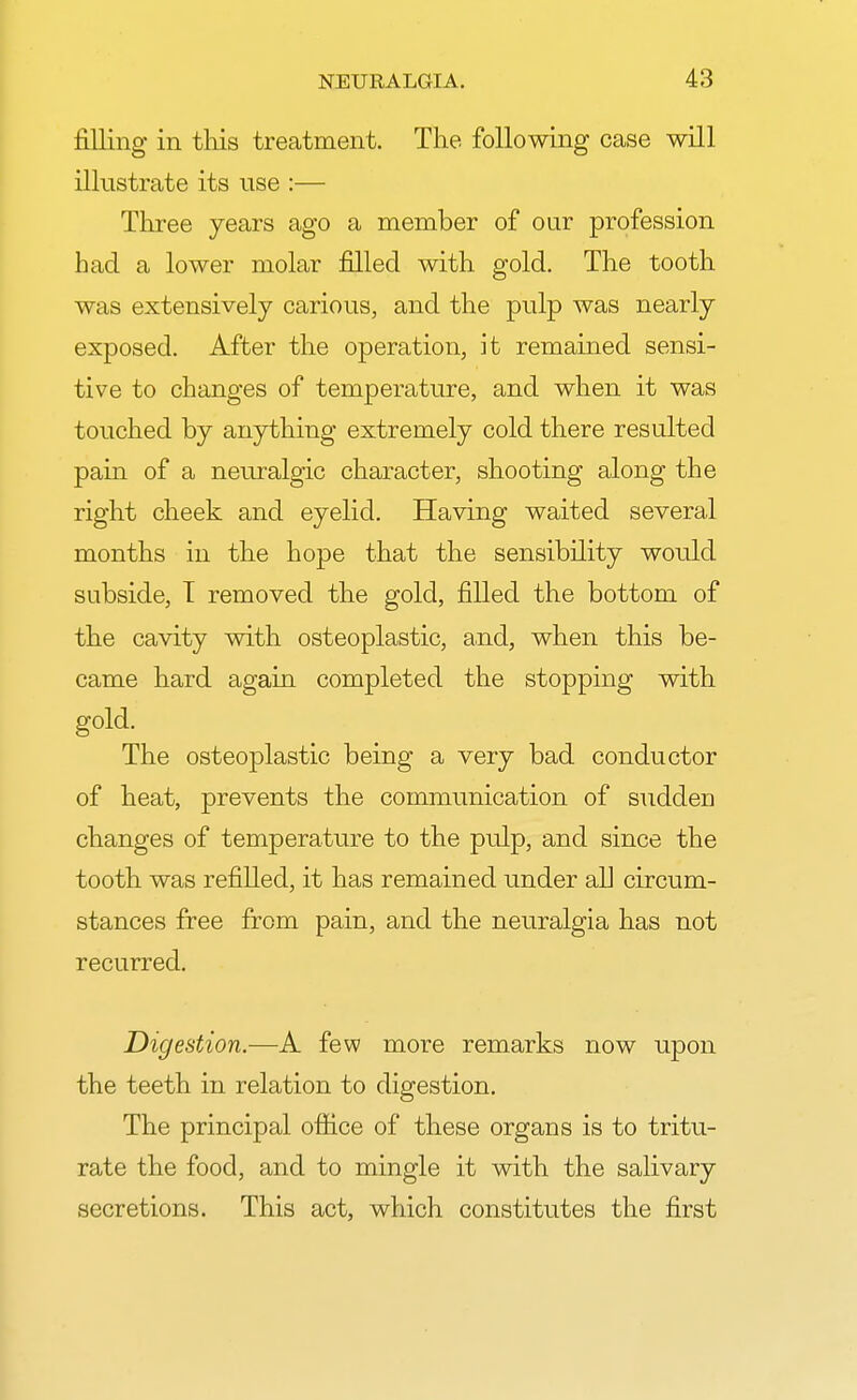 filling in this treatment. The following case will illustrate its use :— Three years ago a member of our profession had a lower molar filled with gold. The tooth was extensively carious, and the pulp was nearly exposed. After the operation, it remained sensi- tive to changes of temperature, and when it was touched by anything extremely cold there resulted pain of a neuralgic character, shooting along the right cheek and eyelid. Having waited several months in the hope that the sensibility would subside, T removed the gold, filled the bottom of the cavity with osteoplastic, and, when this be- came hard again completed the stopping with gold. The osteoplastic being a very bad conductor of heat, prevents the communication of sudden changes of temperature to the pulp, and since the tooth was refilled, it has remained under all circum- stances free from pain, and the neuralgia has not recurred. Digestion.—A few more remarks now upon the teeth in relation to digestion. The principal office of these organs is to tritu- rate the food, and to mingle it with the salivary secretions. This act, which constitutes the first