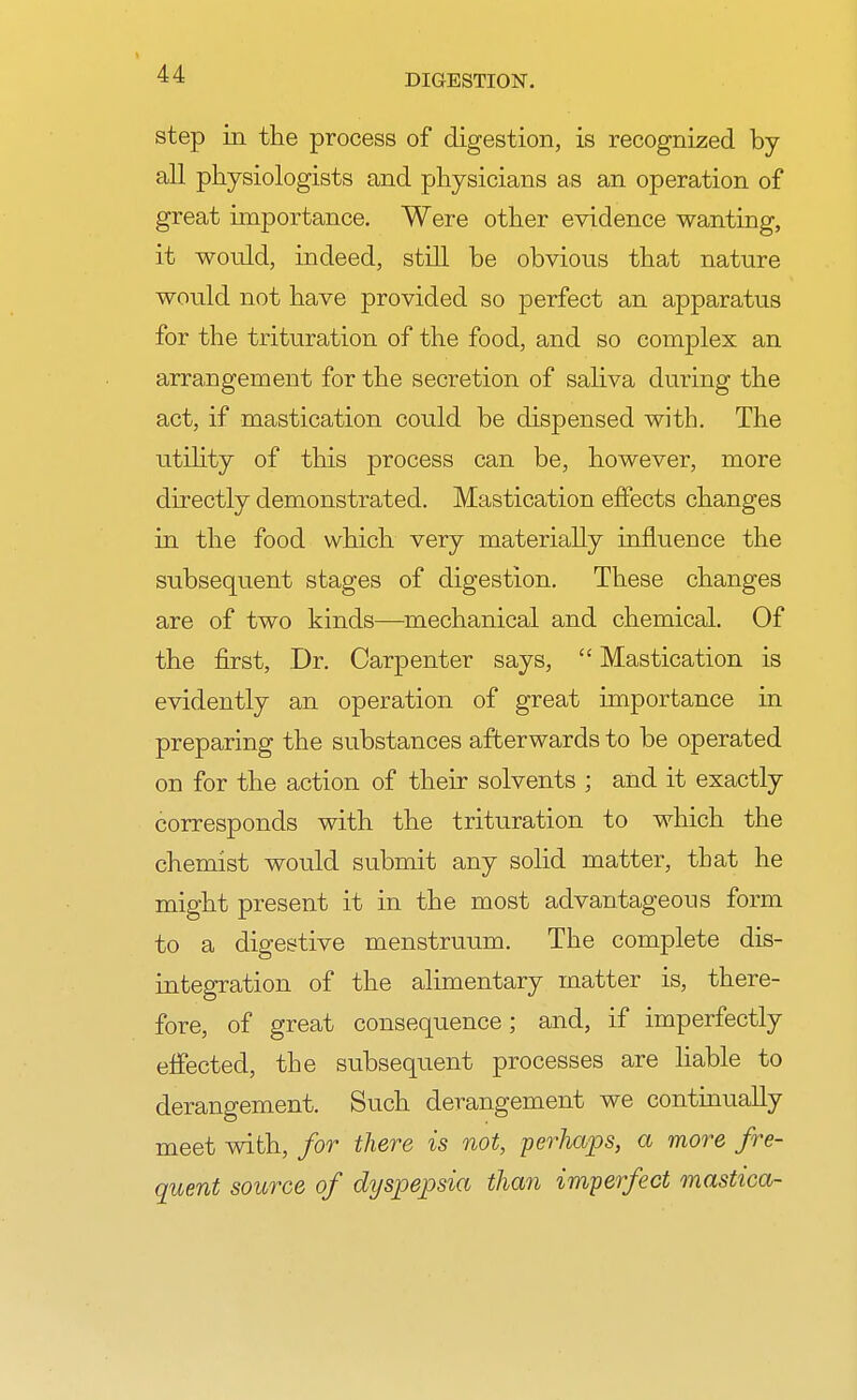 step in the process of digestion, is recognized by- all physiologists and physicians as an operation of great importance. Were other evidence wanting, it would, indeed, still be obvious that nature would not have provided so perfect an apparatus for the trituration of the food, and so complex an arrangement for the secretion of saliva during the act, if mastication could be dispensed with. The utility of this process can be, however, more directly demonstrated. Mastication effects changes in the food which very materially influence the subsequent stages of digestion. These changes are of two kinds—mechanical and chemical. Of the first, Dr. Carpenter says,  Mastication is evidently an operation of great importance in preparing the substances afterwards to be operated on for the action of their solvents ; and it exactly corresponds with the trituration to which the chemist would submit any solid matter, that he might present it in the most advantageous form to a digestive menstruum. The complete dis- integration of the alimentary matter is, there- fore, of great consequence; and, if imperfectly effected, the subsequent processes are liable to derangement. Such derangement we continually meet with, for there is not, perhaps, a more fre- quent source of dyspepsia than imperfect mastica-