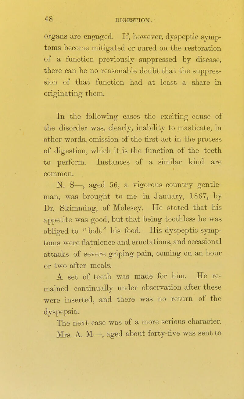 organs are engaged. If, however, dyspeptic symp- toms become mitigated or cured on the restoration of a function previously suppressed by disease, there can be no reasonable doubt that the suppres- sion of that function had at least a share in originating them. In the following cases the exciting cause of the disorder was, clearly, inability to masticate, in other words, omission of the first act in the process of digestion, which it is the function of the teeth to perform. Instances of a similar kind are common. N. S—, aged 56, a vigorous country gentle- man, was brought to me in January, 1867, by Dr. Skimming, of Molesey. He stated that his appetite was good, but that being toothless he was obliged to  bolt his food. His dyspeptic symp- toms were flatulence and eructations, and occasional attacks of severe griping pain, coming on an hour or two after meals. A set of teeth was made for him. He re- mained continually under observation after these were inserted, and there was no return of the dyspepsia. The next case was of a more serious character. Mrs. A. M—, aged about forty-five was sent to