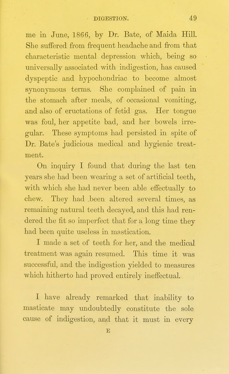 me in June, 1866, by Dr. Bate, of Maida Hill. She suffered from frequent headache and from that characteristic mental depression which, being so universally associated with indigestion, has caused dyspeptic and hypochondriac to become almost synonymous terms. She complained of pain in the stomach after meals, of occasional vomiting, and also of eructations of fetid gas. Her tongue was foul, her appetite bad, and her bowels irre- gular. These symptoms had persisted in spite of Dr. Bate's judicious medical and hygienic treat- ment. On inquiry I found that during the last ten years she had been wearing a set of artificial teeth, with which she had never been able effectually to chew. They had been altered several times, as remaining natural teeth decayed, and this had ren- dered the fit so imperfect that for a long time they had been quite useless in mastication. I made a set of teeth for her, and the medical treatment was again resumed. This time it was successful, and the indigestion yielded to measures which hitherto had proved entirely ineffectual. I have already remarked that inability to masticate may undoubtedly constitute the sole cause of indigestion, and that it must in every E