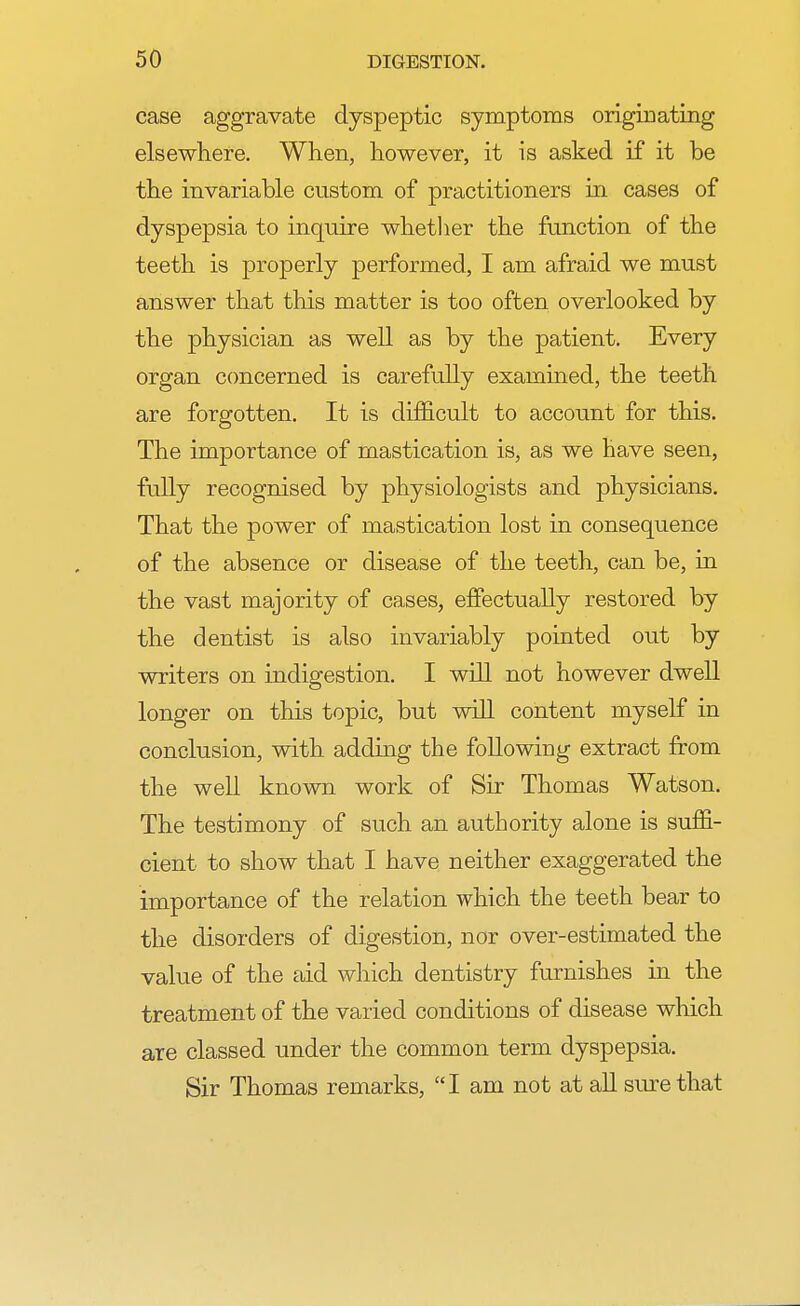 case aggravate dyspeptic symptoms originating elsewhere. When, however, it is asked if it be the invariable custom of practitioners in cases of dyspepsia to inquire whether the function of the teeth is properly performed, I am afraid we must answer that this matter is too often overlooked by the physician as well as by the patient. Every organ concerned is carefully examined, the teeth are forgotten. It is difficult to account for this. The importance of mastication is, as we have seen, fully recognised by physiologists and physicians. That the power of mastication lost in consequence of the absence or disease of the teeth, can be, in the vast majority of cases, effectually restored by the dentist is also invariably pointed out by writers on indigestion. I will not however dwell longer on this topic, but will content myself in conclusion, with adding the following extract from the well known work of Sir Thomas Watson. The testimony of such an authority alone is suffi- cient to show that I have neither exaggerated the importance of the relation which the teeth bear to the disorders of digestion, nor over-estimated the value of the aid which dentistry furnishes in the treatment of the varied conditions of disease which are classed under the common term dyspepsia. Sir Thomas remarks, I am not at all sure that