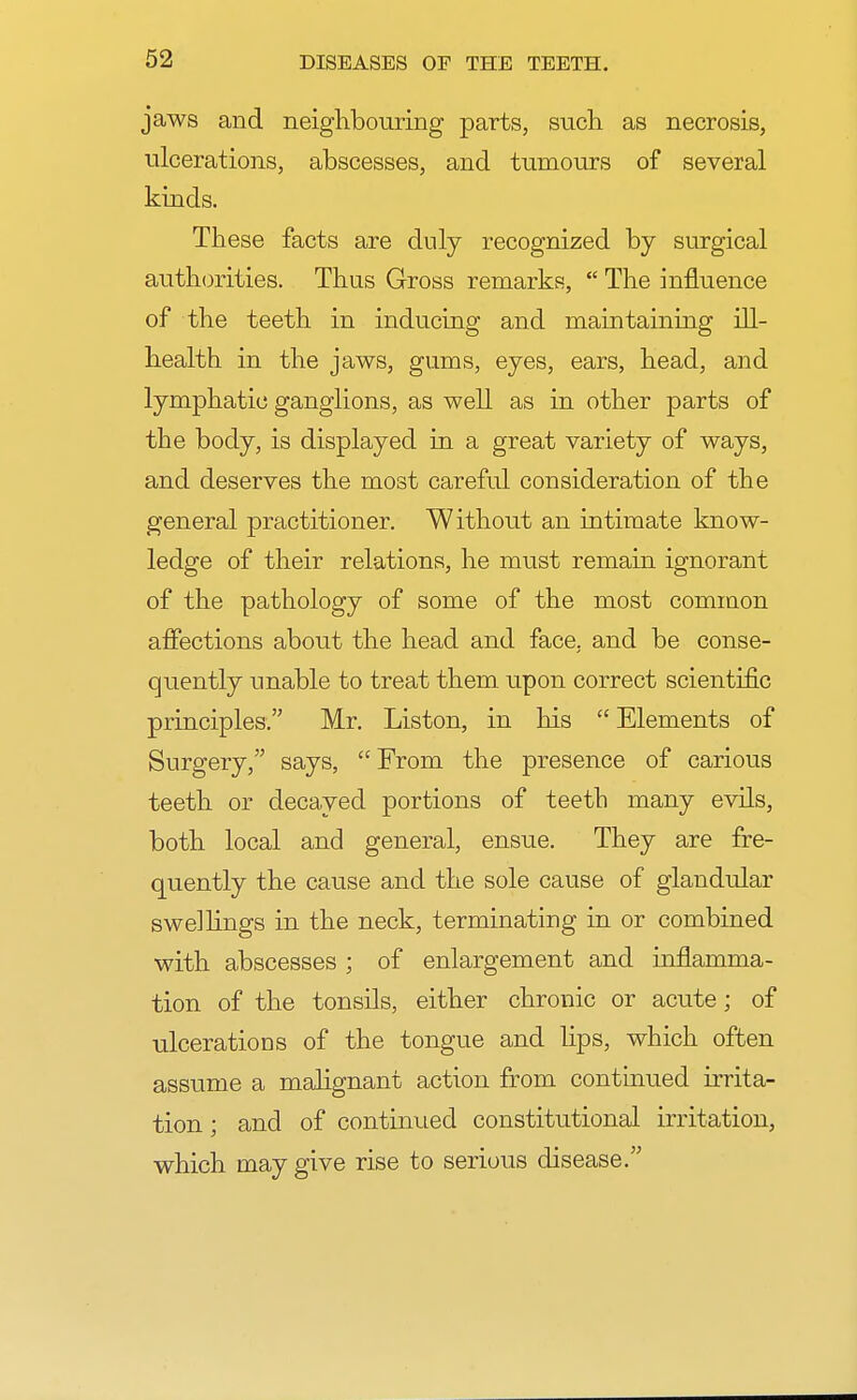 jaws and neighbouring parts, such as necrosis, ulcerations, abscesses, and tumours of several kinds. These facts are duly recognized by surgical authorities. Thus Gross remarks,  The influence of the teeth in inducing and maintaining ill- health in the jaws, gums, eyes, ears, head, and lymphatic ganglions, as well as in other parts of the body, is displayed in a great variety of ways, and deserves the most careful consideration of the general practitioner. Without an intimate know- ledge of their relations, he must remain ignorant of the pathology of some of the most common affections about the head and face, and be conse- quently unable to treat them upon correct scientific principles. Mr. Liston, in his  Elements of Surgery, says, From the presence of carious teeth or decayed portions of teeth many evils, both local and general, ensue. They are fre- quently the cause and the sole cause of glandular swellings in the neck, terminating in or combined with abscesses ; of enlargement and inflamma- tion of the tonsils, either chronic or acute; of ulcerations of the tongue and lips, which often assume a malignant action from continued irrita- tion ; and of continued constitutional irritation, which may give rise to serious disease.