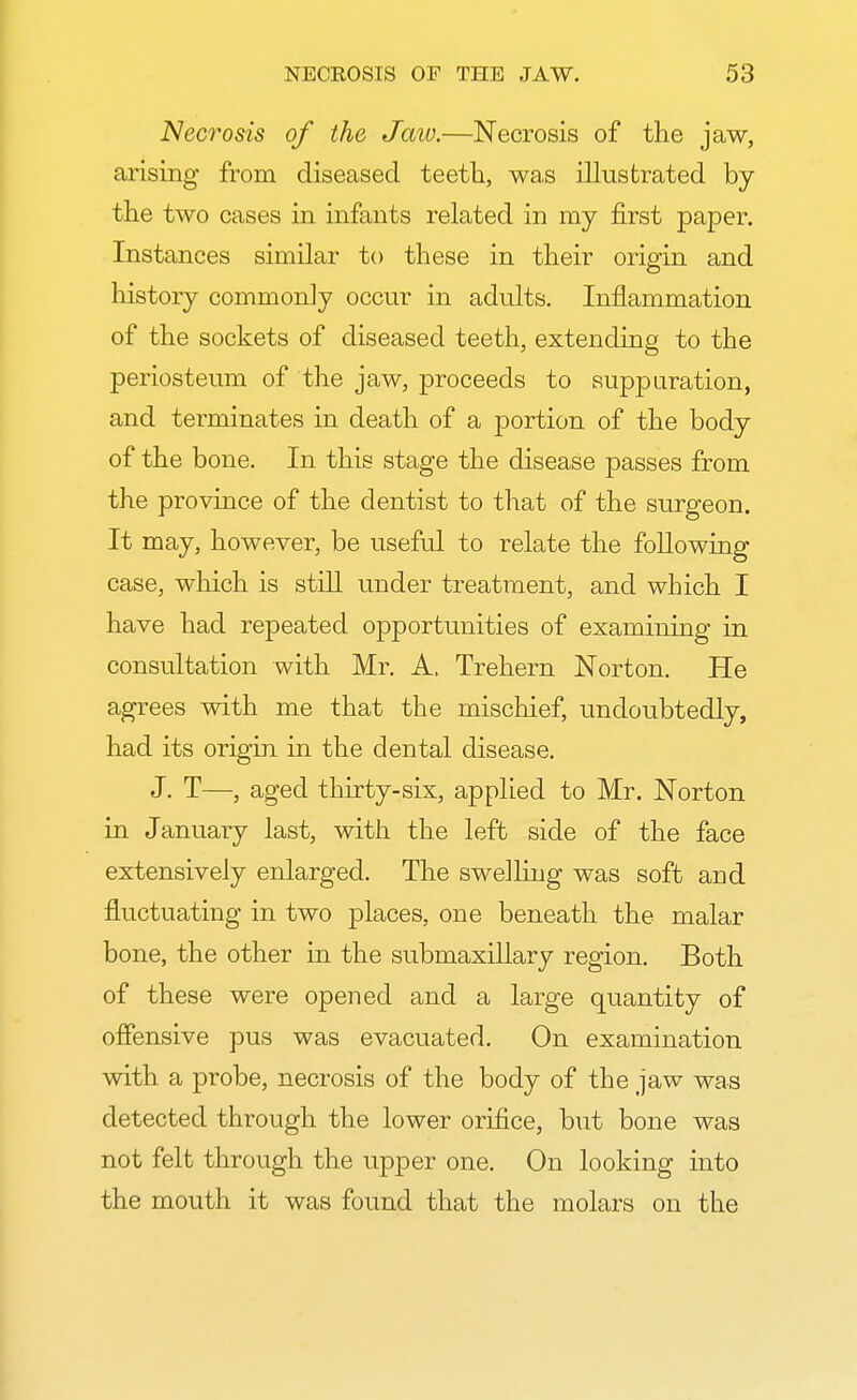 Necrosis of the Jaw.—Necrosis of the jaw, arising from diseased teeth, was illustrated by the two cases in infants related in my first paper. Instances similar to these in their origin and history commonly occur in adults. Inflammation of the sockets of diseased teeth, extending to the periosteum of the jaw, proceeds to suppuration, and terminates in death of a portion of the body of the bone. In this stage the disease passes from the province of the dentist to that of the surgeon. It may, however, be useful to relate the following case, which is still under treatment, and which I have had repeated opportunities of examining in consultation with Mr. A, Trehern Norton. He agrees with me that the mischief, undoubtedly, had its origin in the dental disease. J. T—■, aged thirty-six, applied to Mr. Norton in January last, with the left side of the face extensively enlarged. The swelling was soft and fluctuating in two places, one beneath the malar bone, the other in the submaxillary region. Both of these were opened and a large quantity of offensive pus was evacuated. On examination with a probe, necrosis of the body of the jaw was detected through the lower orifice, but bone was not felt through the upper one. On looking into the mouth it was found that the molars on the