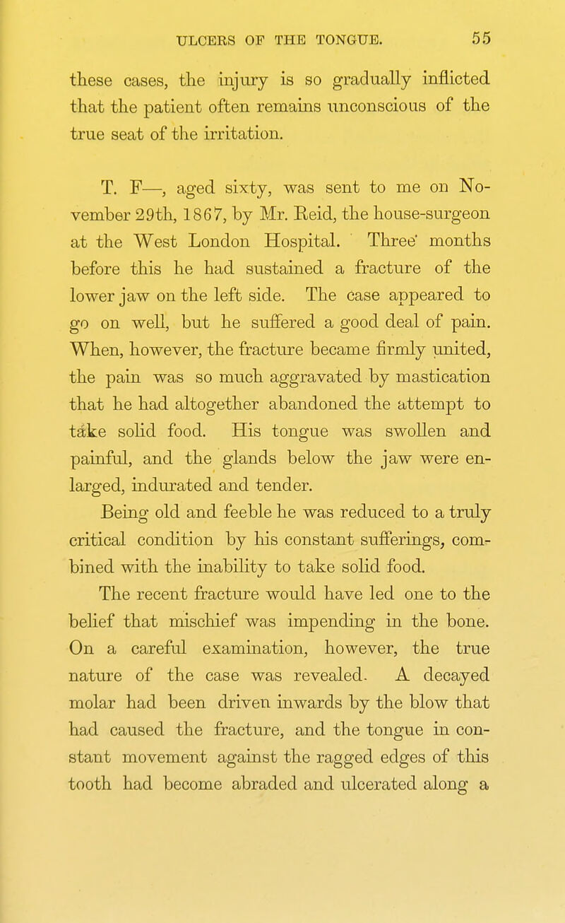 these cases, the injury is so gradually inflicted that the patient often remains unconscious of the true seat of the irritation. T. F—, aged sixty, was sent to me on No- vember 29th, 1867, by Mr. Keid, the house-surgeon at the West London Hospital. Three* months before this he had sustained a fracture of the lower jaw on the left side. The case appeared to go on well, but he suffered a good deal of pain. When, however, the fracture became firmly united, the pain was so much aggravated by mastication that he had altogether abandoned the attempt to take solid food. His tongue was swollen and painful, and the glands below the jaw were en- larged, indurated and tender. Being old and feeble he was reduced to a truly critical condition by his constant sufferings, com- bined with the inability to take solid food. The recent fracture would have led one to the belief that mischief was impending in the bone. On a careful examination, however, the true nature of the case was revealed. A decayed molar had been driven inwards by the blow that had caused the fracture, and the tongue in con- stant movement against the ragged edges of this tooth had become abraded and ulcerated along a