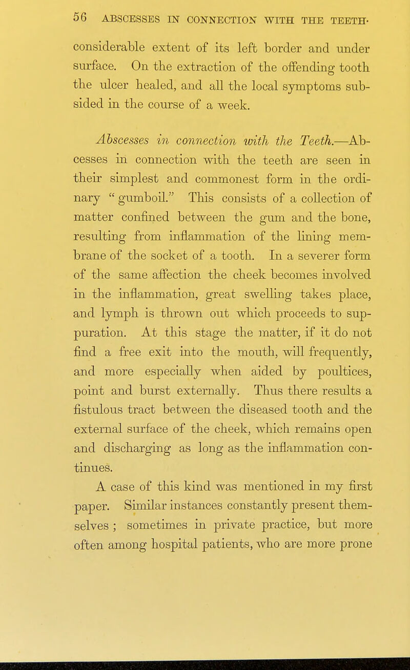 considerable extent of its left border and under surface. On the extraction of the offending tooth the ulcer healed, and all the local symptoms sub- sided in the course of a week. Abscesses in connection with the Teeth.—Ac- cesses in connection with the teeth are seen in their simplest and commonest form in the ordi- nary  gumboil. This consists of a collection of matter confined between the gum and the bone, resulting from inflammation of the lining mem- brane of the socket of a tooth. In a severer form of the same affection the cheek becomes involved in the inflammation, great swelling takes place, and lymph is thrown out which proceeds to sup- puration. At this stage the matter, if it do not find a free exit into the mouth, will frequently, and more especially when aided by poultices, point and burst externally. Thus there results a fistulous tract between the diseased tooth and the external surface of the cheek, which remains open and discharging as long as the inflammation con- tinues. A case of this kind was mentioned in my first paper. Similar instances constantly present them- selves ; sometimes in private practice, but more often among hospital patients, who are more prone