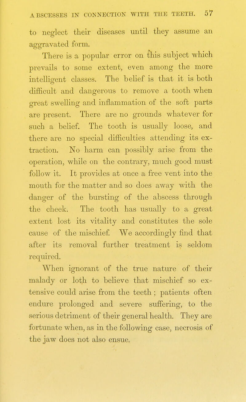 to neglect their diseases until they assume an aggravated form. There is a popular error on this subject which prevails to some extent, even among the more intelligent classes. The belief is that it is both difficult and dangerous to remove a tooth when great swelling and inflammation of the soft parts are present. There are no grounds whatever for such a belief. The tooth is usually loose, and there are no special difficulties attending its ex- traction. No harm can possibly arise from the operation, while on the contrary, much good must follow it. It provides at once a free vent into the mouth for the matter and so does away with the danger of the bursting of the abscess through the cheek. The tooth has usually to a great extent lost its vitality and constitutes the sole cause of the mischief. We accordingly find that after its removal further treatment is seldom required. When ignorant of the true nature of their malady or loth to believe that mischief so ex- tensive could arise from the teeth ; patients often endure prolonged and severe suffering, to the serious detriment of their general health. They are fortunate when, as in the following case, necrosis of the jaw does not also ensue.