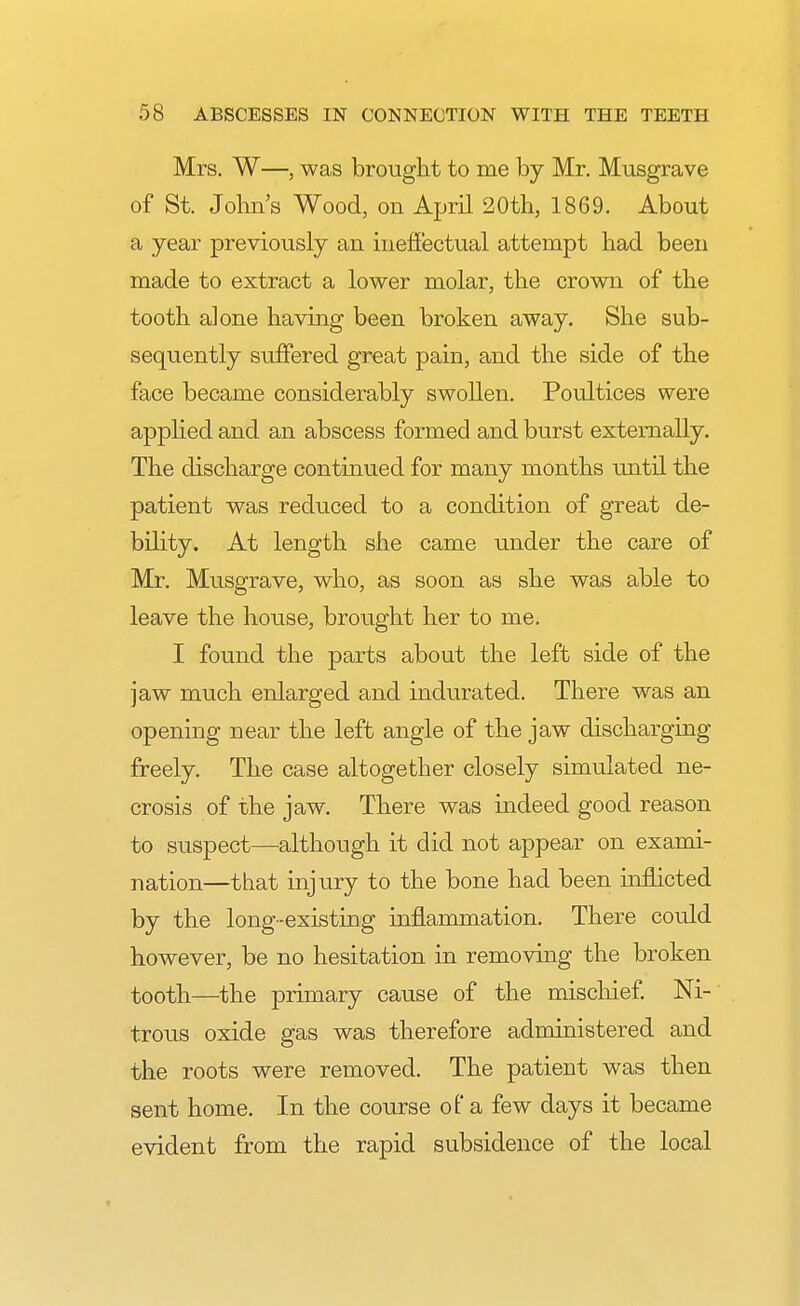 Mrs. W—, was brought to me by Mr. Musgrave of St. John's Wood, on April 20th, 1869. About a year previously an ineffectual attempt had been made to extract a lower molar, the crown of the tooth alone having been broken away. She sub- sequently suffered great pain, and the side of the face became considerably swollen. Poultices were applied and an abscess formed and burst externally. The discharge continued for many months until the patient was reduced to a condition of great de- bility. At length she came under the care of Mr. Musgrave, who, as soon as she was able to leave the house, brought her to me. I found the parts about the left side of the jaw much enlarged and indurated. There was an opening near the left angle of the jaw discharging freely. The case altogether closely simulated ne- crosis of the jaw. There was indeed good reason to suspect—although it did not appear on exami- nation—that injury to the bone had been inflicted by the long-existing inflammation. There could however, be no hesitation in removing the broken tooth—the primary cause of the mischief. Ni- trous oxide gas was therefore administered and the roots were removed. The patient was then sent home. In the course of a few days it became evident from the rapid subsidence of the local