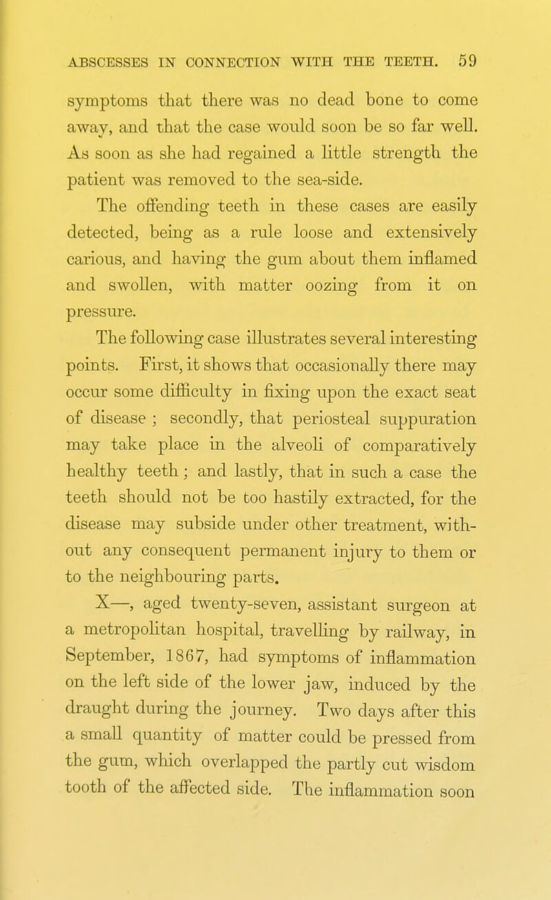 symptoms that there was no dead bone to come away, and that the case would soon be so far well. As soon as she had regained a little strength the patient was removed to the sea-side. The offending teeth in these cases are easily detected, being rule loose and extensively carious, and having the gum about them inflamed and swollen, with matter oozing from it on pressure. The following case illustrates several interesting points. First, it shows that occasionally there may occur some difficulty in fixing upon the exact seat of disease ; secondly, that periosteal suppuration may take place in the alveoli of comparatively healthy teeth ; and lastly, that in such a case the teeth should not be too hastily extracted, for the disease may subside under other treatment, with- out any consequent permanent injury to them or to the neighbouring parts. X—, aged twenty-seven, assistant surgeon at a metropolitan hospital, travelling by railway, in September, 1867, had symptoms of inflammation on the left side of the lower jaw, induced by the draught during the journey. Two days after this a small quantity of matter could be pressed from the gum, which overlapped the partly cut wisdom tooth of the affected side. The inflammation soon