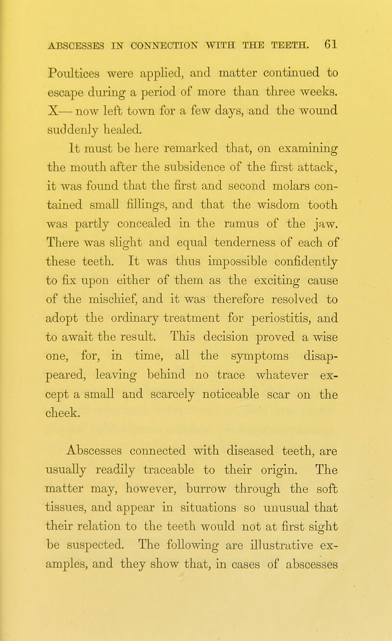 Poultices were applied, and matter continued to escape during a period of more than three weeks. X— now left town for a few days, and the wound suddenly healed. It must be here remarked that, on examining the mouth after the subsidence of the first attack, it was found that the first and second molars con- tained small fillings, and that the wisdom tooth was partly concealed in the ramus of the jaw. There was slight and equal tenderness of each of these teeth. It was thus impossible confidently to fix upon either of them as the exciting cause of the mischief, and it was therefore resolved to adopt the ordinary treatment for periostitis, and to await the result. This decision proved a wise one, for, in time, all the symptoms disap- peared, leaving behind no trace whatever ex- cept a small and scarcely noticeable scar on the cheek. Abscesses connected with diseased teeth, are usually readily traceable to their origin. The matter may, however, burrow through the soft tissues, and appear in situations so unusual that their relation to the teeth would not at first sight be suspected. The following are illustrative ex- amples, and they show that, in cases of abscesses