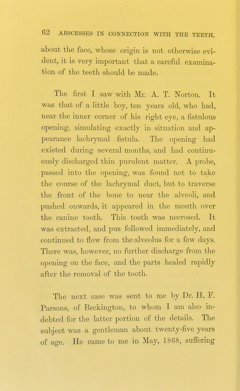 about the face, whose origin is not otherwise evi- dent, it is very important that a careful examina- tion of the teeth should be made. The first I saw with Mr. A. T. Norton. It was that of a little boy, ten years old, who had, near the inner corner of his right eye, a fistulous opening, simulating exactly in situation and ap- pearance lachrymal fistula. The opening had existed during several months, and had continu- ously discharged thin purulent matter. A probe, passed into the opening, was found not to take the course of the lachrymal duct, but to traverse the front of the bone to near the alveoli, and pushed onwards, it appeared in the mouth over the canine tooth. This tooth was necrosed. It was extracted, and pus followed immediately, and continued to flow from the alveolus for a few days. There was, however, no further discharge from the opening on the face, and the parts healed rapidly after the removal of the tooth. The next case was sent to me by Dr. H. F. Parsons, of Beckington, to whom I am also in- debted for the latter portion of the details. The subject was a gentleman about twenty-five years of age. He came to me in May, 1868, suffering