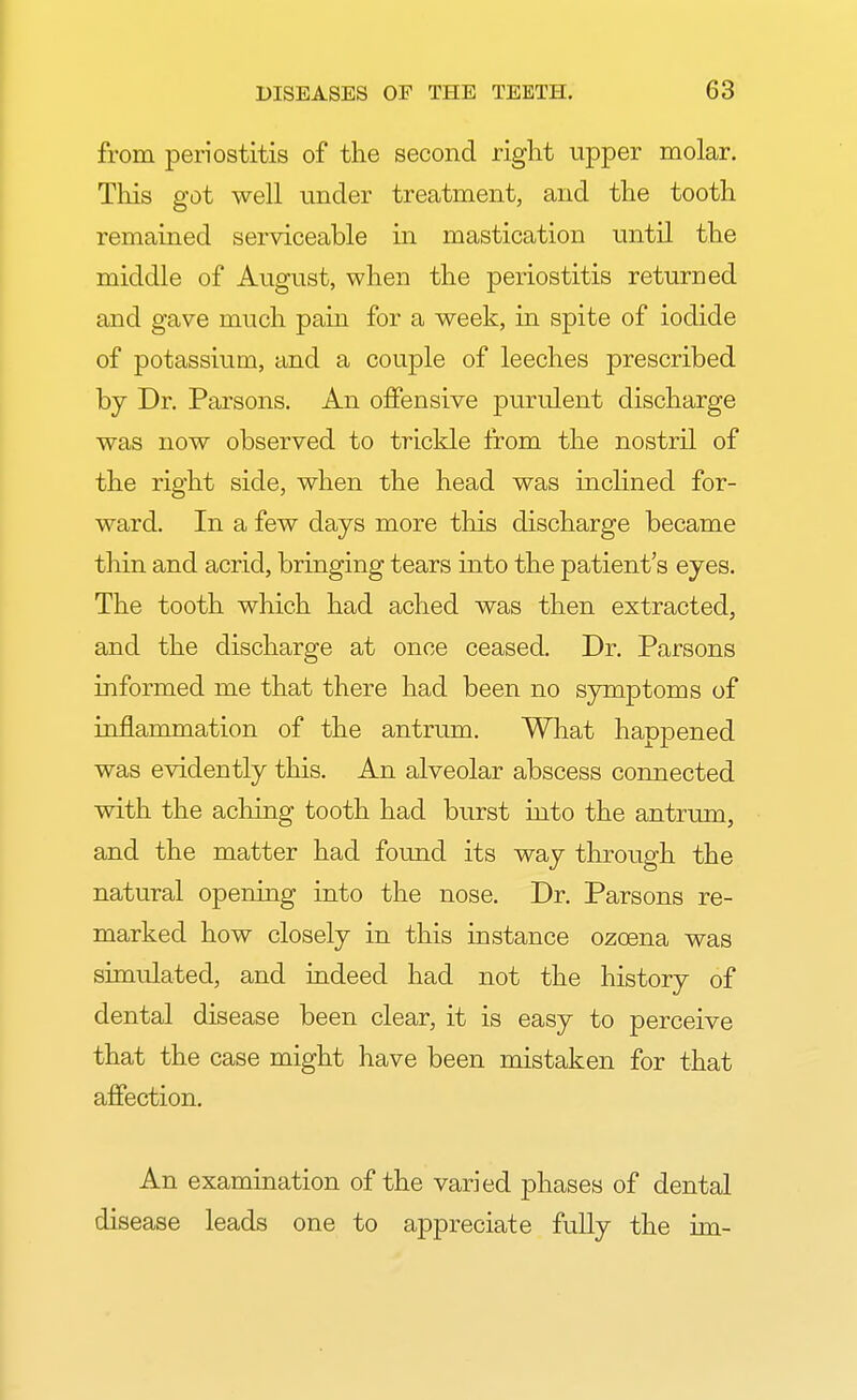 from periostitis of the second right upper molar. This got well under treatment, and the tooth remained serviceable in mastication until the middle of August, when the periostitis returned and gave much pain for a week, in spite of iodide of potassium, and a couple of leeches prescribed by Dr. Parsons. An offensive purulent discharge was now observed to trickle from the nostril of the right side, when the head was inclined for- ward. In a few days more this discharge became thin and acrid, bringing tears into the patient's eyes. The tooth which had ached was then extracted, and the discharge at once ceased. Dr. Parsons informed me that there had been no symptoms of inflammation of the antrum. What happened was evidently this. An alveolar abscess connected with the aching tooth had burst into the antrum, and the matter had found its way through the natural opening into the nose. Dr. Parsons re- marked how closely in this instance ozcena was simulated, and indeed had not the history of dental disease been clear, it is easy to perceive that the case might have been mistaken for that affection. An examination of the varied phases of dental disease leads one to appreciate fully the im-