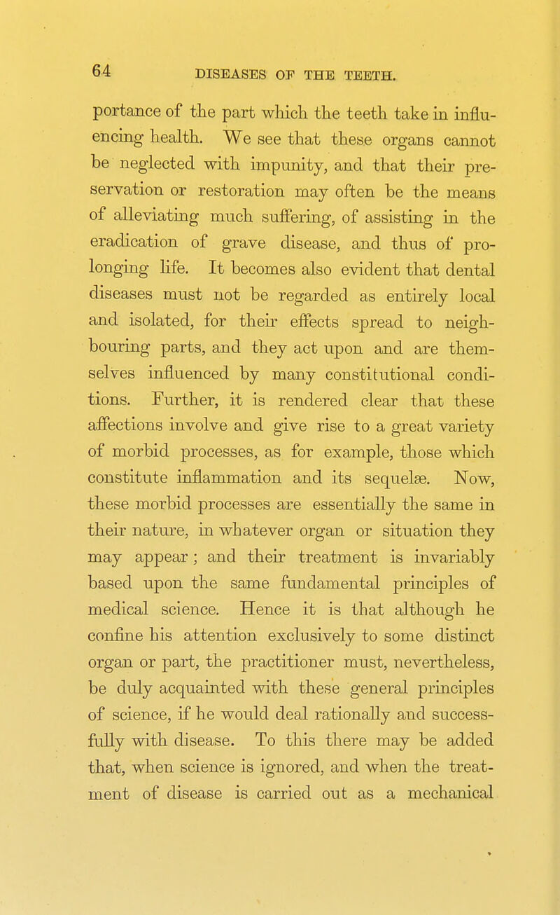 portance of the part which the teeth take in influ- encing health. We see that these organs cannot be neglected with impunity, and that their pre- servation or restoration may often be the means of alleviating much suffering, of assisting in the eradication of grave disease, and thus of pro- longing life. It becomes also evident that dental diseases must not be regarded as entirely local and isolated, for their effects spread to neigh- bouring parts, and they act upon and are them- selves influenced by many constitutional condi- tions. Further, it is rendered clear that these affections involve and give rise to a great variety of morbid processes, as for example, those which constitute inflammation and its sequelae. Now, these morbid processes are essentially the same in their nature, in whatever organ or situation they may appear; and their treatment is invariably based upon the same fundamental principles of medical science. Hence it is that although he confine his attention exclusively to some distinct organ or part, the practitioner must, nevertheless, be duly acquainted with these general principles of science, if he would deal rationally and success- fully with disease. To this there may be added that, when science is ignored, and when the treat- ment of disease is carried out as a mechanical