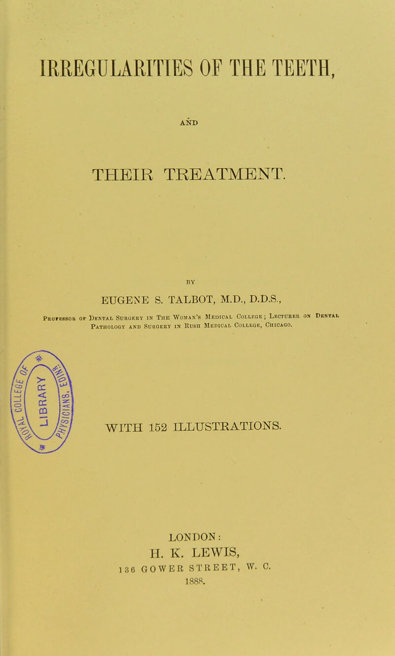 IRREGULARITIES OF THE TEETH, AND THEIR TREATMENT. BY EUGENE S. TALBOT, M.D., D.D.S., PnorEssoB of Dental Suroeuy tn The Woman's Medical College ; LECTnBEU on Dental Pathology and Suhgebt in Rush Medical College, Chicago. WITH 152 ILLUSTRATIONS. LONDON: H. K. LEWIS, 136 GOWER STREET, W. C. 1888.