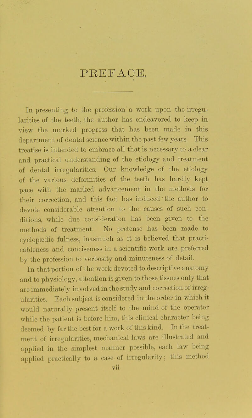 PREFACE. In presenting -to the profession'a work upon the irregu- larities of the teeth, the author has endeavored to keep in view the marked progress that has been made in this department of dental science within the past few years. This treatise is intended to embrace all that is necessary to a clear and practical understanding of the etiology and treatment of dental irregularities. Our knowledge of the etiology of the various deformities of the teeth has hardly kept pace with the marked advancement in the methods for their correction, and this fact has induced the author to devote considerable attention to the causes of such con- ditions, while due consideration has been given to the methods of treatment. No pretense has been made to cyclopedic fulness, inasmuch as it is believed that practi- cableness and conciseness in a scientific work are preferred by the profession to verbosity and minuteness of detail. In that portion of the work devoted to descriptive anatomy and to physiology, attention is given to those tissues only that are immediately involved in the study and correction of irreg- ularities. Each subject is considered in the order in which it would naturally present itself to the mind of the operator while the patient is before him, this clinical character being deemed by far the best for a work of this kind. In the treat- ment of irregularities, mechanical laws are illustrated and applied in the simplest manner possible, each law being applied practically to a case of irregularity; this method