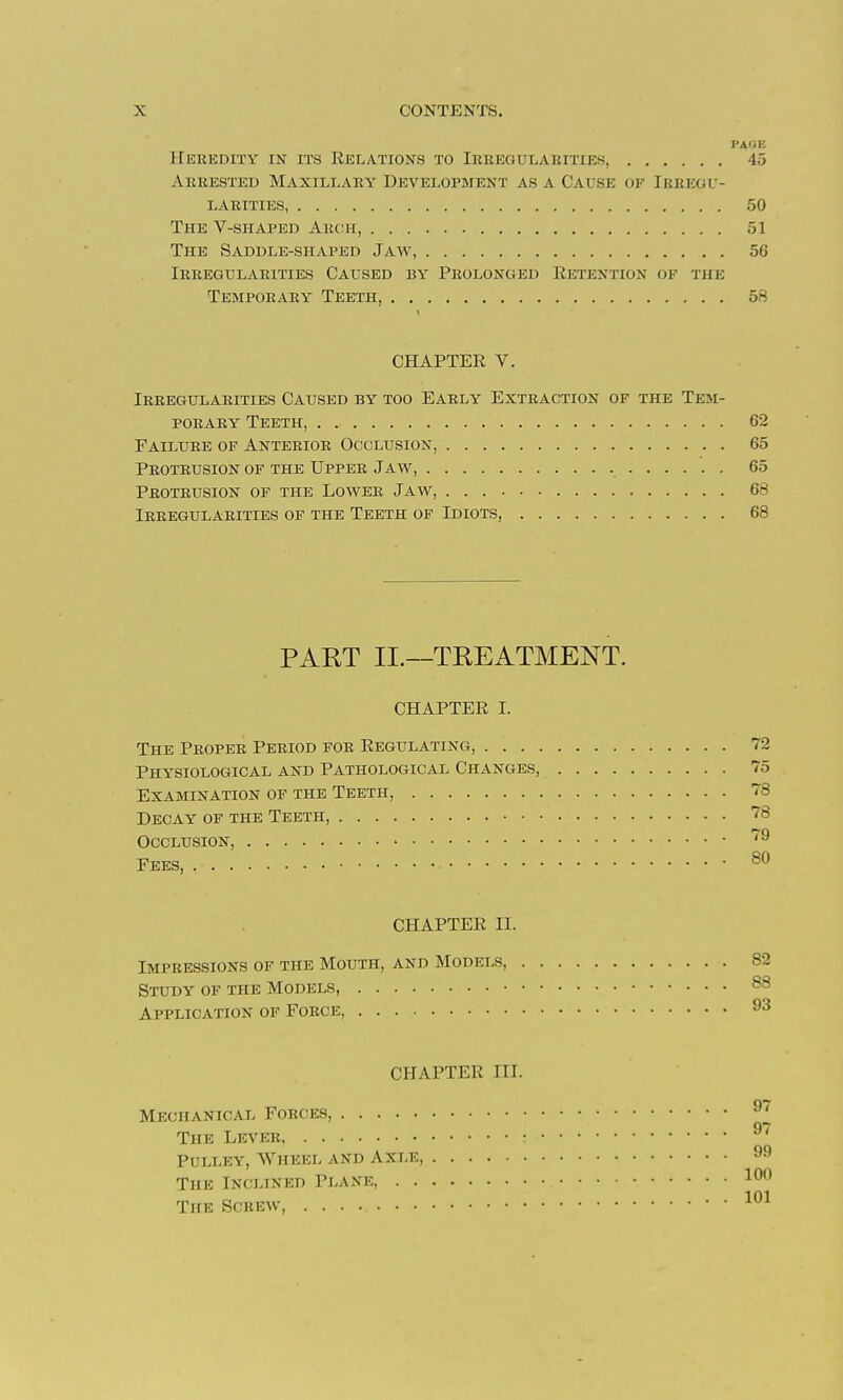 PAfiK Heredity in its Relations to Ireegulaeities, 45 Arrested Maxillary Development as a Cause of Ieregu- larities, 50 The V-shaped Arch, 51 The Saddle-shaped Jaw, 56 Irregularities Caused by Prolonged Retention of the Temporary Teeth, 58 CHAPTER V. Irregularities Caused by too Early Extraction of the Tem- porary Teeth, 62 Failure of Anterior Occlusion, 65 Peoteusion of the Upper Jaw, 65 Protrusion of the Lower Jaw, 68 Irregularities of the Teeth of Idiots, 68 PART II.—TREATMENT. CHAPTER I. The Proper Period foe Regulating, 72 Physiological and Pathological Changes, 75 Examination of the Teeth, 78 Decay of the Teeth, 78 Occlusion, Fees, ®^ CHAPTER II. Impressions of the Mouth, and Models, 82 Study of the Models, 88 Application of Force, 93 CHAPTER III. Mechanical Forces, The Lever ^' Pulley, Wheel and Axle, The Inclined Plane 100 The Screw,