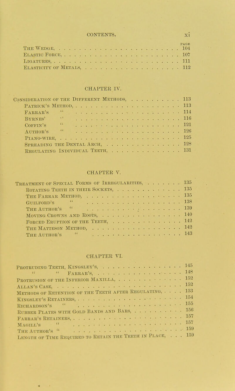 PAGE The Wedge, 104 Elastic Force, 107 Ligatures, HI Elasticity of Metals, 112 CHAPTER IV. ConsiderATioJT of the Different Methods, 113 Patrick's Method, 113 Farrar's  114 Byrxes' 116 Coffin's  121 Author's  126 Piano-wire, 125 Spreading the Dental Arch, 128 Eegulating Individual Teeth, 131 CHAPTER V. Treatment of Special Forms op Irregularities, 135 Rotating Teeth in their Sockets, 135 The Farrar Method, 135 Guilford's  138 The Author's  139 Moving Crowns and Roots, 140 Forced Eruption of the Teeth, 142 The Matteson Method, 142 The Author's  143 CHAPTER VI. Protruding Teeth, Kingsley's, 145   Farrar's, 148 Protrusion of the Inferior Maxilla, 152 Allan's Ca.se, Methods of Retention of the Teeth after Regulating, .... 153 1 ^4 Kingsley's Retainers, ^'^^ Richardson's  Rubber Plates with Gold Bands and Bars, 156 Farrar's Retainers, Magill's  Thk Author's  ^''^ Lkxgth of Time Rkquired to Retain the Theth in Place, ... 159