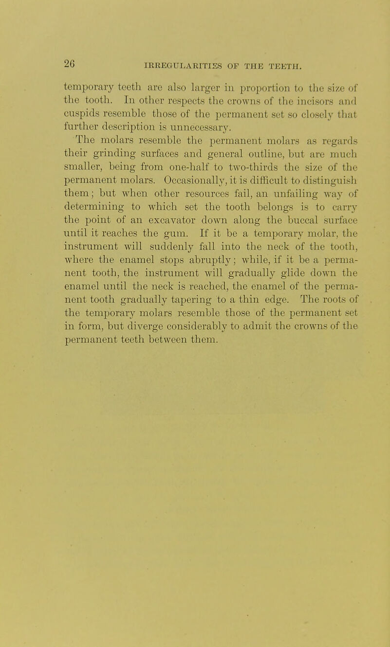 temporary teeth are also larger in proportion to the size of the tooth. In other respects the crowns of the incisors and cuspids resemble those of the permanent set so closely that further description is unnecessary. The molars resemble the permanent molars as regards their grinding surfaces and general outline, but are much smaller, being from one-half to two-thirds the size of the permanent molars. Occasionally, it is difficult to distinguish them; but when other resources fail, an unfailing way of determining to which set the tooth belongs is to cany the point of an excavator down along the buccal surface until it reaches the gum. If it be a temporary molar, the instrument will suddenly fall into the neck of the tooth, where the enamel stops abruptly; while, if it be a perma- nent tooth, the instrument will gradually glide down the enamel until the neck is reached, the enamel of the perma- nent tooth gradually tapering to a thin edge. The roots of the temporary molars resemble those of the permanent set in form, but diverge considerably to admit the crowns of the permanent teeth between them.