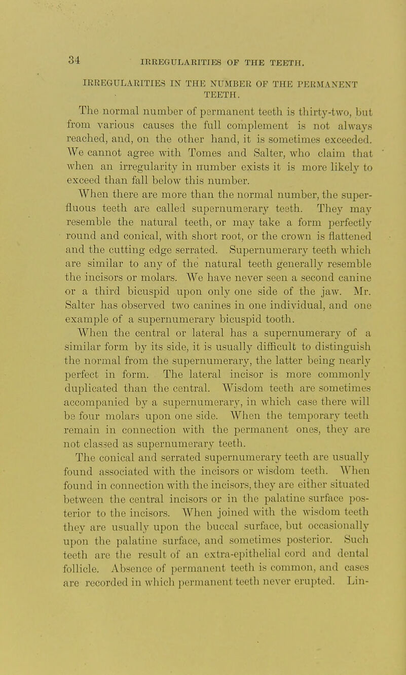 IRREGULARITIES IN THE NUMBER OF THE PERMANENT TEETH. The normal number of permanent teetli is thirty-two, but from various causes the full complement is not always reached, and, on the other hand, it is sometimes exceeded. We cannot agree with Tomes and Salter, who claim that when an irregularity in number exists it is more likely to exceed than fall below this number. When there are more than the normal number, the super- fluous teeth are called supernumerar}'- teeth. They may resemble the natural teeth, or may take a form perfectly round and conical, with short root, or the crown is flattened and the cutting edge serrated. Supernumerary teeth which are similar to any of the natural teeth generall}'- resemble the incisors or molars. We have never seen a second canine or a third bicuspid upon only one side of the jaw. Mr. Salter has observed two canines in one individual, and one example of a supernumerary bicuspid tooth. When the central or lateral has a supernumerar}^ of a similar form by its side, it is usually difficult to distinguish the normal from the supernumerary, the latter being nearlj'- perfect in form. The lateral incisor is more commonly duplicated than the central. Wisdom teeth are sometimes accompanied b}^ a supernumerary, in which case there will be four molars upon one side. When the temporary teeth remain in connection with the permanent ones, they are not clashed as supernumerary teeth. The conical and serrated supernumerary teeth are usually found associated with the incisors or wisdom teeth. When found in connection with the incisors, they are either situated between the central incisors or in the palatine surface pos- terior to the incisors. When joined with the wisdom teeth they are usually upon the buccal surface, but occasionally upon the palatine surface, and sometimes po.sterior. Sucli teeth are tlie result of an extra-epitlielial cord and dental follicle. Absence of permanent teeth is common, and cases are recorded in which permanent teeth never erupted. Lin-