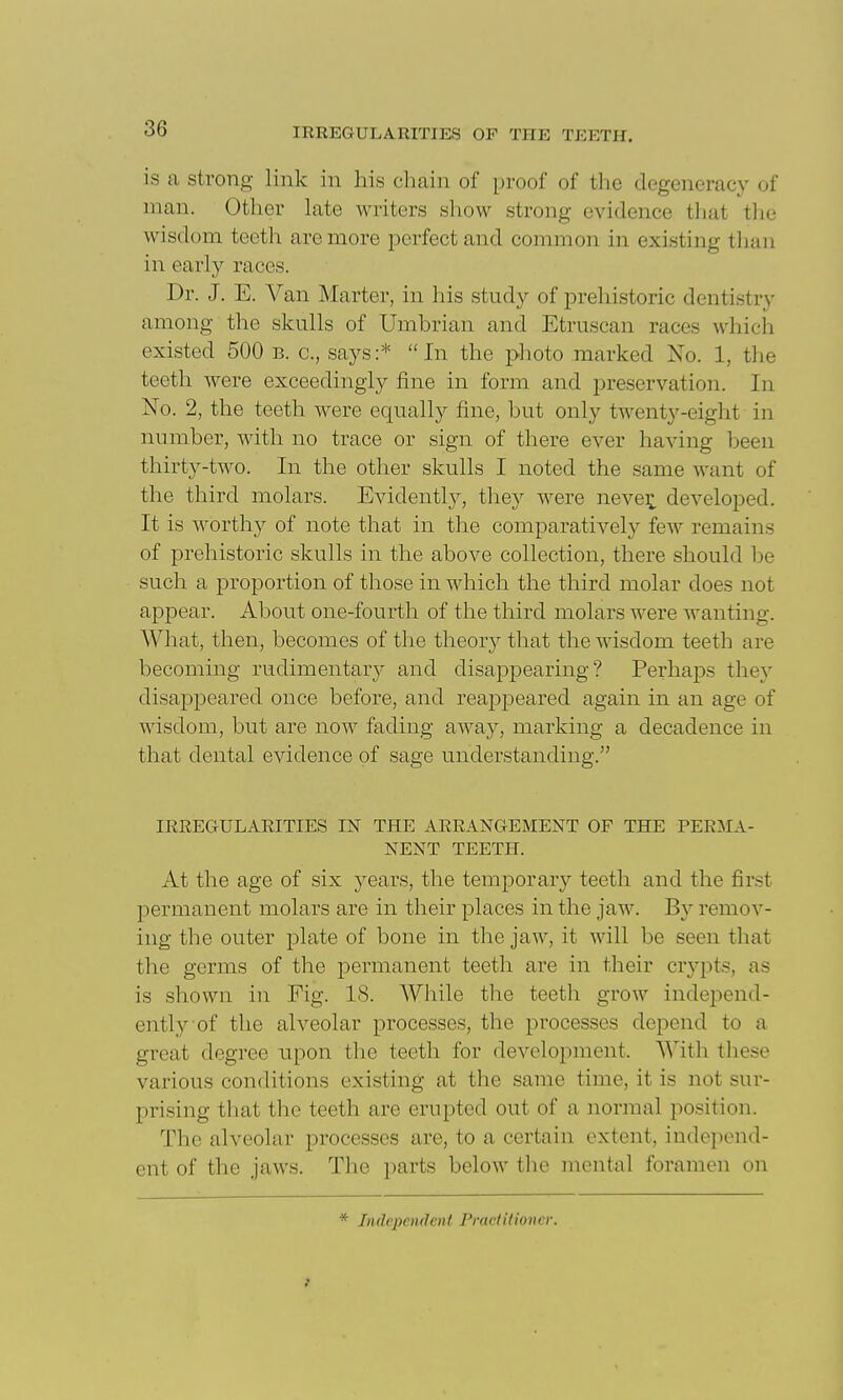 is a strong link in his chain of proof of the degeneracy of man. Other late writers show strong evidence that tlie wisdom teeth are more perfect and common in existing than in early races. Dr. J. E. Van Marter, in his study of prehistoric dentistry among the skulls of Umbrian and Etruscan races wliich existed 500 b. c, says:* In the photo marked No. 1, the teeth were exceedingly fine in form and preservation. In No. 2, the teeth were equally fine, but only twenty-eight in number, with no trace or sign of there ever having been thirty-two. In the other skulls I noted the same want of the third molars. Evidently, they were neve:^ developed. It is worthy of note that in the comparatively few remains of prehistoric skulls in the above collection, there should l)e such a proportion of those in which the third molar does not appear. About one-fourth of the third molars were wanting. What, then, becomes of the theory that the wisdom teeth are becoming rudimentary and disappearing? Perhaps they disappeared once before, and reappeared again in an age of wisdom, but are now fading away, marking a decadence in that dental evidence of sage understanding. IREEGULAEITIES IN THE AREANGEMENT OF THE PEEJIA- NENT TEETH. At the age of six years, the temporary teeth and the first permanent molars are in their places in the jaw. B}^ remov- ing the outer plate of bone in the jaw, it will be seen that the germs of the permanent teeth are in their crypts, as is shown in Fig. 18. While the teeth grow independ- ently of the alveolar processes, the processes depend to a great degree upon the teeth for development. With these various conditions existing at the same time, it is not sur- prising that the teeth are erupted out of a normal position. The alveolar processes are, to a certain extent, independ- ent of the jaws. Tlie parts below the mental foramen on * Independent Pnietithncr.