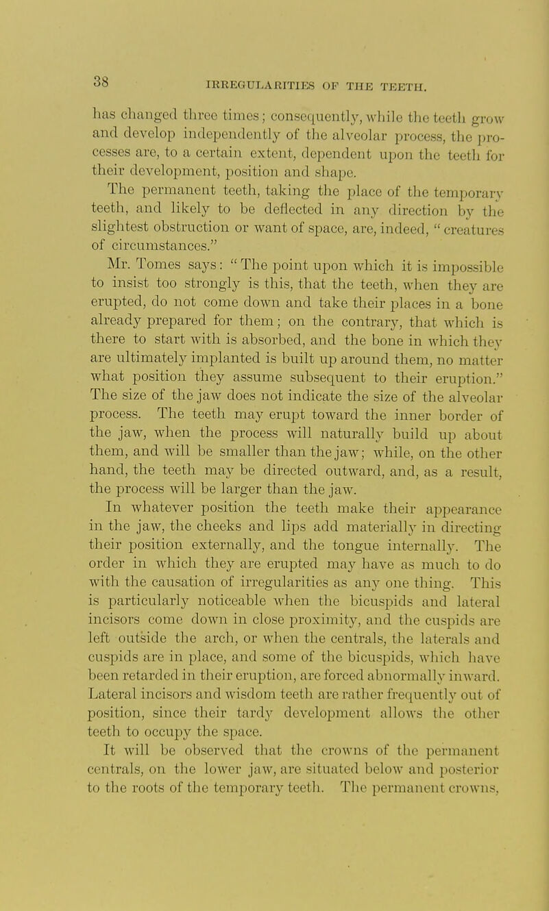 has changed three times; consequently, while the teeth grow and develop independently of the alveolar process, the pro- cesses are, to a certain extent, dependent upon the teeth for their development, position and shape. The permanent teeth, taking the place of the temporary teeth, and likely to be deflected in any direction by the slightest obstruction or want of space, are, indeed,  creatures of circumstances. Mr. Tomes says:  The point upon which it is impossible to insist too strongly is this, that the teeth, when they are erupted, do not come down and take their places in a bone already prepared for them; on the contrary, that which is there to start with is absorbed, and the bone in which they are ultimately implanted is built up around them, no matter what position they assume subsequent to their eruption. The size of the jaw does not indicate the size of the alveolar process. The teeth may erupt toward the inner border of the jaw, when the process will naturally build up about them, and will be smaller than the jaw; while, on the other hand, the teeth may be directed outward, and, as a result, the j^rocess will be larger than the jaw. In whatever position the teeth make their appearance in the jaw, the cheeks and lips add materially in directing their position externally, and the tongue internall}^ The order in which they are erupted may have as much to do with the causation of irregularities as srnj one thing. This is particularly noticeable when the bicuspids and lateral incisors come down in close proximity, and the cuspids are left outside the arch, or when the centrals, the laterals and cuspids are in place, and some of the bicuspids, which have been retarded in their eruption, are forced abiiormalh'- inward. Lateral incisors and wisdom teeth are rather frequently out of position, since their tardy development allows the other teeth to occupy the space. It will be observed that the crowns of the permanent centrals, on the lower jaw, are situated below and posterior to the roots of the temporary teeth. The permanent crowns,