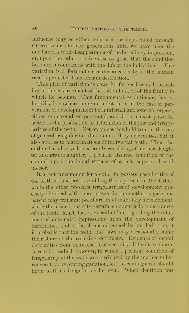 influence may be either enhanced or depreciated through successive or alternate generations, until we have, upon the one hand, a total disappearance of the hereditary impression, or, upon the other, an increase so great that the condition becomes incompatible Avith the life of the individual. Tliis variation is a fortunate circumstance, as by it the human race is protected from certain destruction. This plan of variation is powerful for good or evil, accord- ing to the environment of the individual, or of the family to which he belongs. This fundamental evolutionary law of heredity is nowhere more manifest than in the case of per- versions of development of both internal and external organs, either embryonal or post-natal, and it is a most powerful factor in the production of deformities of the jaw and irregu- larities of the teeth. Not only does this hold true in the case of general irregularities due to maxillary deformities, but it also applies to malformations of individual teeth. Thus, the author has observed in a family consisting of mother, daugh- ter and granddaughter, a peculiar fissured condition of the enamel upon the labial surface of a left superior lateral incisor. ' It is not uncommon for a child to possess peculiarities of the teeth of one jaw resembling those present in the father, while the other presents irregularities of development pre- cisely identical with those present in the mother; again, one parent may transmit peculiarities of maxillary development, while the other transmits certain characteristic appearances of the teeth. Much has been said of late regarding the influ- ence of ante-natal imj)ressions upon the development of deformities, and if the claims advanced be but half true, it is probaljle that the teeth and jaws may occasionally suffer their share of the resulting detriment. Evidence of dental deformities from this cause is, of necessity, diflicult to obtain. A case is recalled, however, in which a peculiar condition of irregularity of the teetli was attributed by tlie mother to lier constant worry, during gestation, lest the coming child should have teeth as irregular as her own. When dentition was