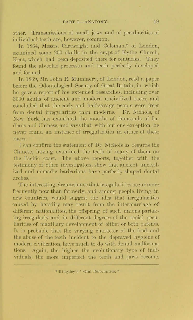 other. Transmissions of small jaws and of peculiarities of individual teeth are, however, common. In 18G4, Messrs. Cartwright and Coleman,* of London, examined some 200 skulls in the crypt of Kythe Church, Kent, which had been deposited there for centuries. They found the alveolar processes and teeth perfectly developed and formed. In 1869, Mr. John R. Mummery, of London, read a paper before the Odontological Society of Great Britain, in which he gave a report of his extended researches, including over 3000 skulls of ancient and modern uncivilized races, and concluded that the early and half-savage people were freer from dental irregularities than moderns. Dr. Nichols, of New York, has examined the mouths of thousands of In- dians and Chinese, and says that, with but one exception, he never found an instance of irregularities in either of these races. I can confirm the statement of Dr. Nichols as regards the Chinese, having examined the teeth of many of them on the Pacific coast. The above reports, together with the testimony of other investigators, show that ancient uncivil- ized and nomadic barbarians have perfectly-shaped dental arches. The interesting circumstance that irregularities occur more frequently now than formerly, and among people living in new countries, would suggest the idea that irregularities caused by heredity may result from the intermarriage of different nationalities, the off'spring of such unions partak- ing irregularly and in diff'erent degrees of the racial -pecu- liarities of maxillary development of either or both parents. It is probable that the varying character of the food, and the abuse of the teeth incident to the depraved hygiene of modern civilization, have much to do with dental malforma- tions. Again, the higher tlie evolutionary type of indi- viduals, the more imperfect the teeth and jaws become. * Kingslcy's Oral Deformities.