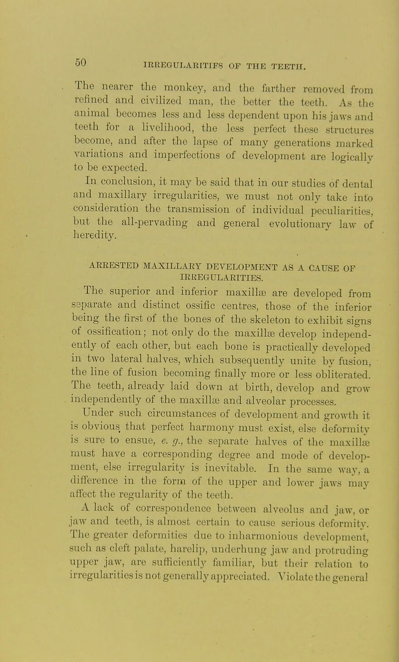 The nearer the monkey, and the farther removed from refined and civilized man, the better the teeth. As the animal becomes less and less dependent upon his jaws and teeth for a livelihood, the less perfect these structures become, and after the lapse of many generations marked variations and imperfections of development are logically to be expected. In conclusion, it may be said that in our studies of dental and maxillary irregularities, we must not only take into consideration the transmission of individual peculiarities, but the all-pervading and general evolutionary law of heredity. ARRESTED MAXILLARY DEVELOPMENT AS A CAUSE OF IRREGULARITIES. The superior and inferior maxillae are developed from separate and distinct ossific centres, those of the inferior being the first of the bones of the skeleton to exhibit signs of ossification; not only do the maxillse develop independ- ently of each other, but each bone is practically developed in two lateral halves, which subsequently unite by fusion, the line of fusion becoming finally more or less obliterated. The teeth, already laid down at birth, develop and grow independently of the maxillse and alveolar processes. Under such circumstances of development and growth it is obvious that perfect harmony must exist, else deformity is sure to ensue, e. g., the separate halves of the maxilla must have a corresponding degree and mode of develop- ment, else irregularity is inevitable. In the same way, a difference in the form of the upper and lower jaws may affect the regularity of the teeth. A lack of correspondence between alveolus and jaw, or jaw and teeth, is almost certain to cause serious deformity. The greater deformities due to inharmonious development, such as cleft palate, harelip, underhung jaw and protruding upper jaw, are suflSciently familiar, but their relation to irregularities is not generally appreciated. Violate the general