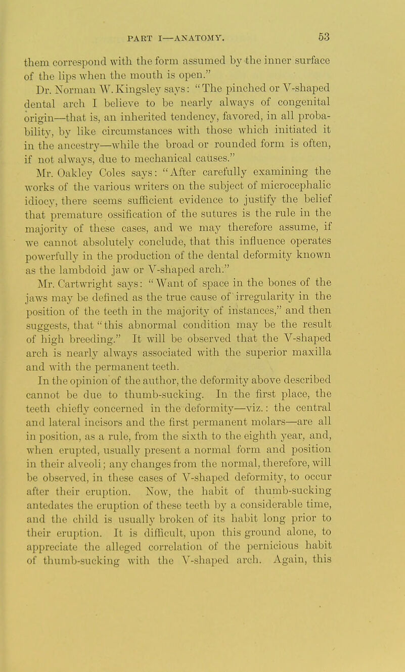 them correspond with the form assumed by the inner surface of the lips when the mouth is open. Dr. Norman W. Kingsley says:  The pinched or V-shaped dental arch I believe to be nearly always of congenital origin—that is, an inherited tendency, favored, in all proba- bility, by like circumstances with those which initiated it in the ancestry—while the broad or rounded form is often, if not always, due to mechanical causes. Mr. Oakley Coles says: After carefully examining the works of the various writers on the subject of microcephalic idiocy, there seems sufficient evidence to justify the belief that premature ossification of the sutures is the rule in the majority of these cases, and we may therefore assume, if we cannot absolutely conclude, that this influence operates powerfully in the production of the dental deformity known as the lambdoid jaw or V-shaped arch. Mr. Cartwright says:  Want of space in the bones of the jaws may be defined as the true cause of irregularity in the position of the teeth in the majority of instances, and then suggests, that  this abnormal condition may be the result of high breeding. It will be observed that the V-shaped arch is nearl}^ always associated with the superior maxilla and with the permanent teeth. In the opinion of the author, the deformity above described cannot be due to thumb-sucking. In the first place, the teeth chiefly concerned in the deformity—viz.: the central and lateral incisors and the first permanent molars—are all in position, as a rule, from the sixth to the eighth year, and, when erupted, usually present a normal form and position in their alveoli; any changes from the normal, therefore, will be observed, in these cases of V-shaped deformity, to occur after their eruption. Now, the habit of thumb-sucking antedates the eruption of these teeth by a considerable time, and the child is usually broken of its habit long prior to their eruption. It is difficult, upon this ground alone, to appreciate the alleged correlation of the pernicious habit of thumb-sucking with the V-shaped arch. Again, this