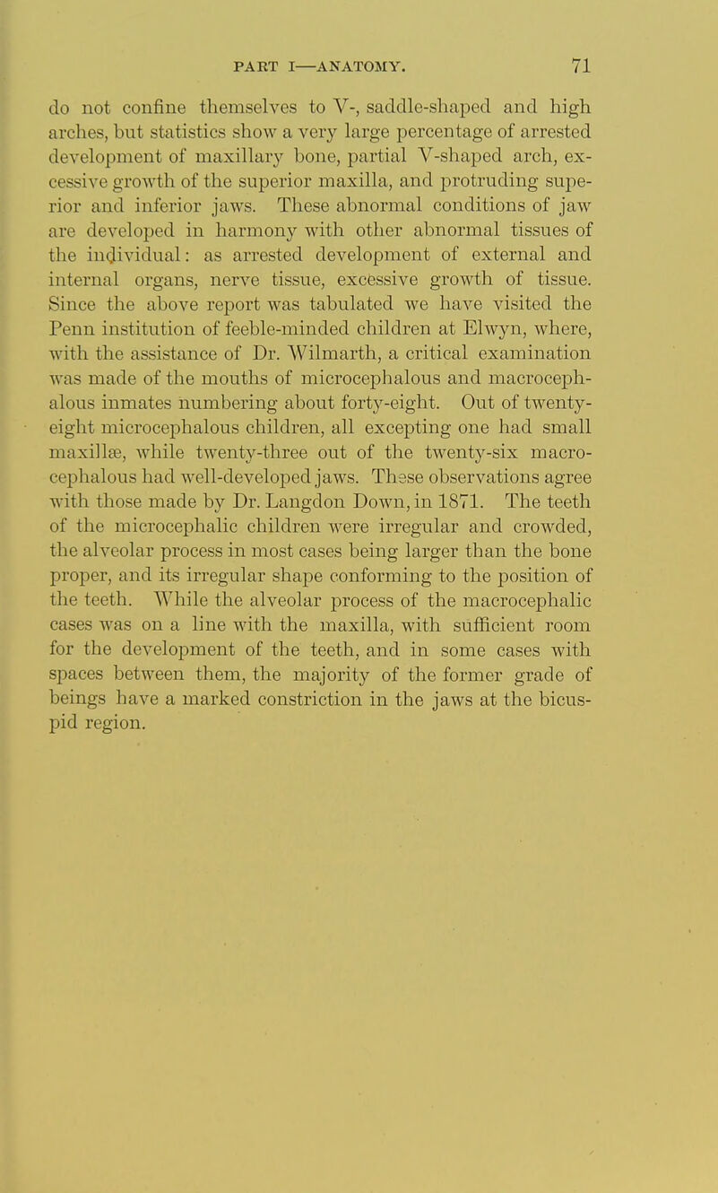 do not confine themselves to V-, saddle-shaped and high arches, but statistics show a very large percentage of arrested development of maxillary bone, partial V-shaped arch, ex- cessive growth of the superior maxilla, and protruding supe- rior and inferior jaws. These abnormal conditions of jaw are developed in harmony with other abnormal tissues of the iuQlividual: as arrested development of external and internal organs, nerve tissue, excessive growth of tissue. Since the above report was tabulated we have visited the Penn institution of feeble-minded children at Elwyn, where, with the assistance of Dr. Wilmarth, a critical examination Avas made of the mouths of microcephalous and macroceph- alous inmates numbering about forty-eight. Out of twenty- eight microcephalous children, all excepting one had small maxillee, while twenty-three out of the twenty-six macro- cephalous had well-developed jaws. These observations agree with those made by Dr. Langdon Down, in 1871. The teeth of the microcephalic children were irregular and crowded, the alveolar process in most cases being larger than the bone proper, and its irregular shape conforming to the position of the teeth. While the alveolar process of the macrocephalic cases was on a line with the maxilla, with sufficient room for the development of the teeth, and in some cases with spaces between them, the majority of the former grade of beings have a marked constriction in the jaws at the bicus- pid region.