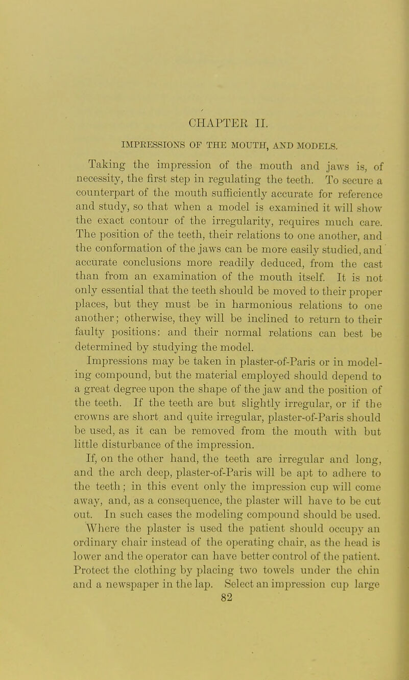 CHAPTER II. IMPEESSIONS OF THE MOUTH, AND MODELS. Taking the impression of the mouth and jaws is, of necessity, the first step in regulating the teeth. To secure a counterpart of the mouth sufficiently accurate for reference and study, so that when a model is examined it will show the exact contour of the irregularity, requires much care. The position of the teeth, their relations to one another, and the conformation of the jaws can be more easily studied, and accurate conclusions more readily deduced, from the cast than from an examination of the mouth itself. It is not only essential that the teeth should be moved to their proper places, but they must be in harmonious relations to one another; otherwise, they will be inclined to return to their faulty positions: and their normal relations can best be determined by studying the model. Impressions may be taken in plaster-of-Paris or in model- ing compound, but the material employed should depend to a great degree upon the shape of the jaw and the position of the teeth. If the teeth are but slightly irregular, or if the crowns are short and quite irregular, plaster-of-Paris should be used, as it can be removed from the mouth with but little disturbance of the impression. If, on the other hand, the teeth are irregular and long, and the arch deep, plaster-of-Paris will be apt to adhere to the teeth; in this event only the impression cup will come away, and, as a consequence, the j^laster will have to be cut out. In such cases the modeling compound should be used. Where the plaster is used the i^atient should occupy an ordinary chair instead of the operating chair, as the head is lower and the operator can have better control of the patient. Protect the clothing by placing two towels under the cliin and a newsjmper in the laj). Select an impression cup large