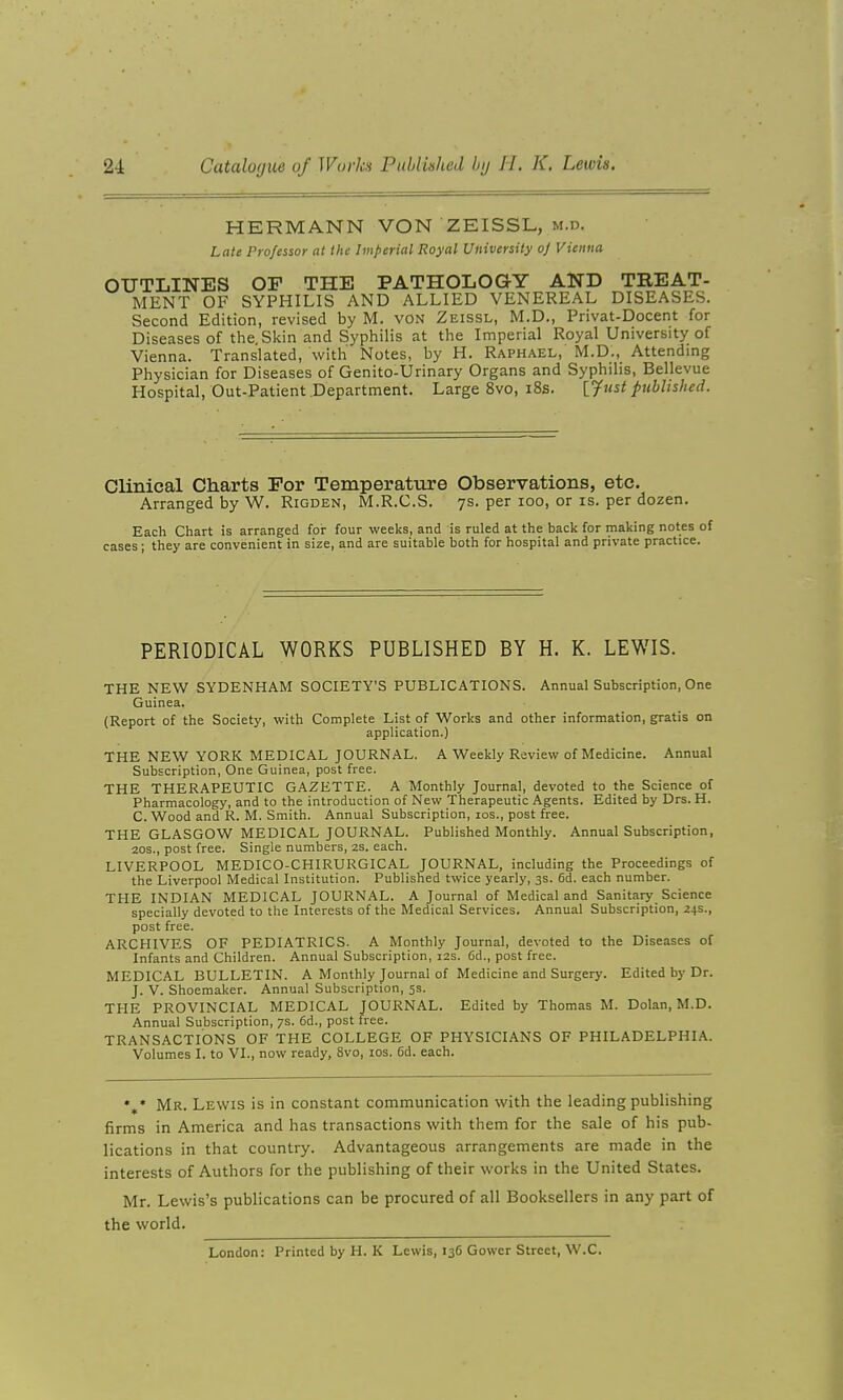 HERMANN VON ZEISSL, m.d. Late Professor at the Imperial Royal University oj Vienna, OUTLINES OP THE PATHOLOGY AND TREAT- MENT OF SYPHILIS AND ALLIED VENEREAL DISEASES. Second Edition, revised by M. von Zeissl, M.D., Privat-Docent for Diseases of the. Skin and Syphilis at the Imperial Royal University of Vienna. Translated, with Notes, by H. Raphael, M.D., Attending Physician for Diseases of Genito-Urinary Organs and Syphilis, Bellevue Hospital, Out-Patient.Department. Large 8vo, i8s. ljust published. Clinical Charts For Temperature Observations, etc. Arranged by W. Rigden, M.R.C.S. 7s. per 100, or is. per dozen. Each Chart is arranged for four weeks, and is ruled at the back for making notes of cases ; they are convenient in size, and are suitable both for hospital and private practice. PERIODICAL WORKS PUBLISHED BY H. K. LEWIS. THE NEW SYDENHAM SOCIETY'S PUBLICATIONS. Annual Subscription, One Guinea. (Report of the Society, with Complete List of Works and other information, gratis on application.) THE NEW YORK MEDICAL JOURNAL. A Weekly Review of Medicine. Annual Subscription, One Guinea, post free. THE THERAPEUTIC GAZETTE. A Monthly Journal, devoted to the Science of Pharmacology, and to the introduction of New Therapeutic Agents. Edited by Drs. H. C. Wood and R. M. Smith. Annual Subscription, los., post free. THE GLASGOW MEDICAL JOURNAL. Published Monthly. Annual Subscription, 20s., post free. Single numbers, 2s. each. LIVERPOOL MEDICO-CHIRURGICAL JOURNAL, including the Proceedings of the Liverpool Medical Institution. Published twice yearly, 3s. 6d. each number. THE INDIAN MEDICAL JOURNAL. A Journal of Medical and Sanitary Science specially devoted to the Interests of the Medical Services. Annual Subscription, 24s., post free. ARCHIVES OF PEDIATRICS. A Monthly Journal, devoted to the Diseases of Infants and Children. Annual Subscription, 12s. 6d., post free. MEDICAL BULLETIN. A Monthly Journal of Medicine and Surgery. Edited by Dr. J. V. Shoemaker. Annual Subscription, 55. THE PROVINCIAL MEDICAL JOURNAL. Edited by Thomas M. Dolan, M.D. Annual Subscription, 7s. 6d., post tree. TRANSACTIONS OF THE COLLEGE OF PHYSICIANS OF PHILADELPHIA. Volumes I. to VI., now ready, 8vo, los. 6d. each. %• Mr. Lewis is in constant communication with the leading publishing firms in America and has transactions with them for the sale of his pub- lications in that country. Advantageous arrangements are made in the interests of Authors for the publishing of their works in the United States. Mr. Lewis's publications can be procured of all Booksellers in any part of the world. London: Printed by H. K Lewis, 136 Gowcr Street, W.C.