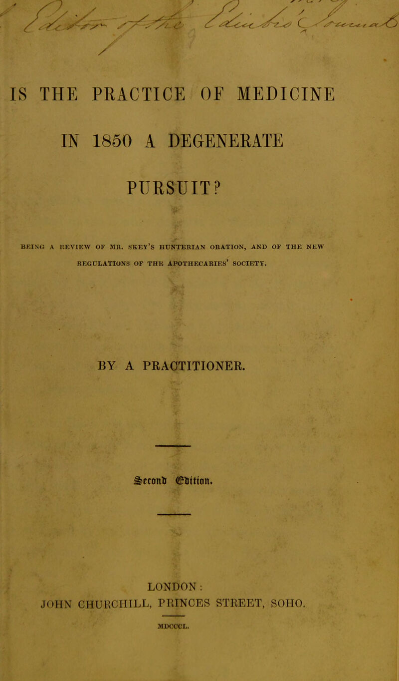 IS THE PRACTICE OE MEDICINE IN 1850 A DEGENERATE PURSUIT? BRING A REVIEW OF MR. SKEV’S HDNTERIAN ORATION, AND OF THE NEW REGULATIONS OF THE APOTHECARIES’ SOCIETV. BY A PRACTITIONER. ^econfc (Litton. LONDON: JOHN CHURCHILL, PRINCES STREET, SOHO. MDCCCL.