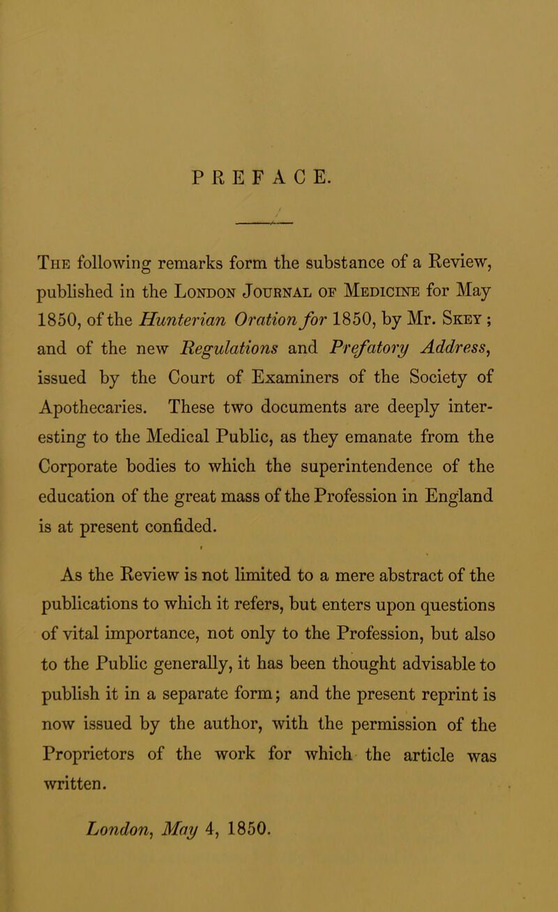 PREFACE. The following remarks form the substance of a Review, published in the London Journal of Medicine for May 1850, of the Hunterian Oration for 1850, by Mr. Skey ; and of the new Regulations and Prefatory Address, issued by the Court of Examiners of the Society of Apothecaries. These two documents are deeply inter- esting to the Medical Public, as they emanate from the Corporate bodies to which the superintendence of the education of the great mass of the Profession in England is at present confided. i As the Review is not limited to a mere abstract of the publications to which it refers, but enters upon questions of vital importance, not only to the Profession, but also to the Public generally, it has been thought advisable to publish it in a separate form; and the present reprint is now issued by the author, with the permission of the Proprietors of the work for which the article was written. London, May 4, 1850.