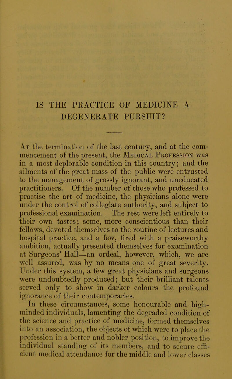 DEGENERATE PURSUIT? At the termination of the last century, and at the com- mencement of the present, the Medical Profession was in a most deplorable condition in this country; and the ailments of the great mass of the public were entrusted to the management of grossly ignorant, and uneducated practitioners. Of the number of those who professed to practise the art of medicine, the physicians alone were under the control of collegiate authority, and subject to professional examination. The rest were left entirely to their own tastes; some, more conscientious than their fellows, devoted themselves to the routine of lectures and hospital practice, and a few, fired with a praiseworthy ambition, actually presented themselves for examination at Surgeons’ Hall—an ordeal, however, which, we are well assured, was by no means one of great severity. Under this system, a few great physicians and surgeons were undoubtedly produced; but their brilliant talents served only to show in darker colours the profound ignorance of their contemporaries. In these circumstances, some honourable and high- minded individuals, lamenting the degraded condition of the science and practice of medicine, formed themselves into an association, the objects of which were to place the profession in a better and nobler position, to improve the individual standing of its members, and to secure effi- cient medical attendance for the middle and lower classes