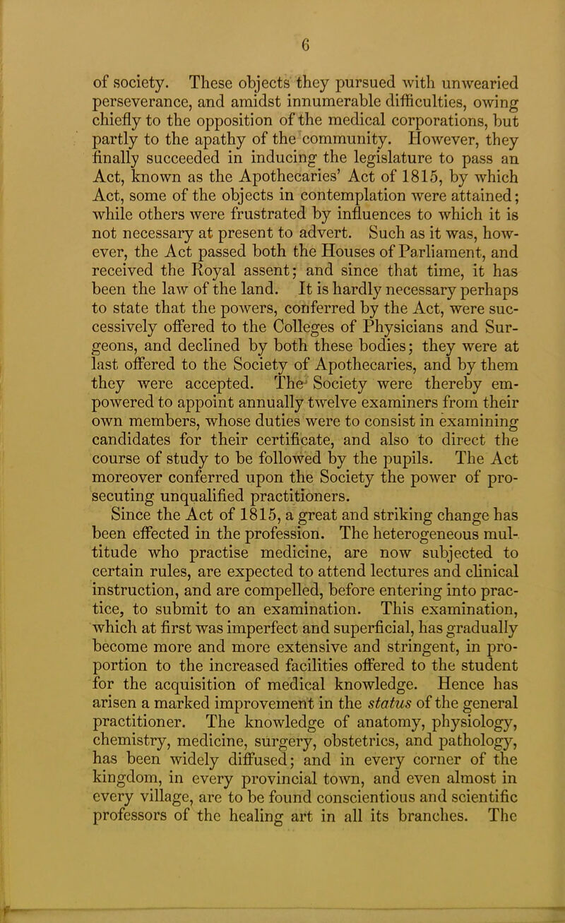 of society. These objects they pursued with unwearied perseverance, and amidst innumerable difficulties, owing chiefly to the opposition of the medical corporations, but partly to the apathy of the community. However, they finally succeeded in inducing the legislature to pass an Act, known as the Apothecaries’ Act of 1815, by which Act, some of the objects in contemplation were attained; while others were frustrated by influences to which it is not necessary at present to advert. Such as it was, how- ever, the Act passed both the Houses of Parliament, and received the Royal assent; and since that time, it has been the law of the land. It is hardly necessary perhaps to state that the powers, conferred by the Act, were suc- cessively offered to the Colleges of Physicians and Sur- geons, and declined by both these bodies; they were at last offered to the Society of Apothecaries, and by them they were accepted. The Society were thereby em- powered to appoint annually twelve examiners from their own members, whose duties were to consist in examining candidates for their certificate, and also to direct the course of study to be followed by the pupils. The Act moreover conferred upon the Society the power of pro- secuting unqualified practitioners. Since the Act of 1815, a great and striking change has been effected in the profession. The heterogeneous mul- titude who practise medicine, are now subjected to certain rules, are expected to attend lectures and clinical instruction, and are compelled, before entering into prac- tice, to submit to an examination. This examination, which at first was imperfect and superficial, has gradually become more and more extensive and stringent, in pro- portion to the increased facilities offered to the student for the acquisition of medical knowledge. Hence has arisen a marked improvement in the status of the general practitioner. The knowledge of anatomy, physiology, chemistry, medicine, surgery, obstetrics, and pathology, has been widely diffused; and in every corner of the kingdom, in every provincial town, and even almost in every village, are to be found conscientious and scientific professors of the healing art in all its branches. The y—
