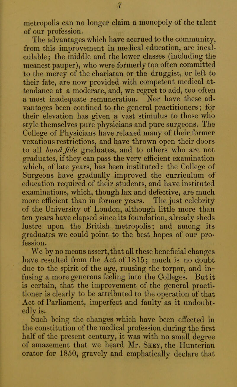 metropolis can no longer claim a monopoly of the talent of our profession. The advantages which have accrued to the community, from this improvement in medical education, are incal- culable; the middle and the lower classes (including the meanest pauper), who were formerly too often committed to the mercy of the charlatan or the druggist, or left to their fate, are now provided with competent medical at- tendance at a moderate, and, we regret to add, too often a most inadequate remuneration. Nor have these ad- vantages been confined to the general practitioners; for their elevation has given a vast stimulus to those who style themselves pure physicians and pure surgeons. The College of Physicians have relaxed many of their former vexatious restrictions, and have thrown open their doors to all bond fide graduates, and to others who are not graduates, if they can pass the very efficient examination which, of late years, has been instituted: the College of Surgeons have gradually improved the curriculum of education required of their students, and have instituted examinations, which, though lax and defective, are much more efficient than in former years. The just celebrity of the University of London, although little more than ten years have elapsed since its foundation, already sheds lustre upon the British metropolis; and among its graduates we could point to the best hopes of our pro- fession. We by no means assert, that all these beneficial changes have resulted from the Act of 1815; much is no doubt due to the spirit of the age, rousing the torpor, and in- fusing a more generous feeling into the Colleges. But it is certain, that the improvement of the general practi- tioner is clearly to be attributed to the operation of that Act of Parliament, imperfect and faulty as it undoubt- edly is. Such being the changes which have been effected in the constitution of the medical profession during the first half of the present century, it was with no small degree of amazement that we heard Mr. Skey, the Hunterian orator for 1850, gravely and emphatically declure that