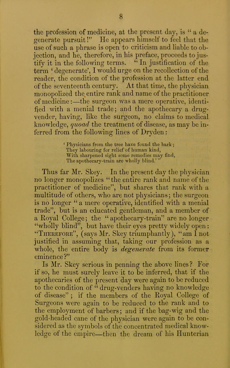 the profession of medicine, at the present day, is “ a de- generate pursuit!” He appears himself to feel that the use of such a phrase is open to criticism and liable to ob- jection, and he, therefore, in his preface, proceeds to jus- tify it in the following terms. “ In justification of the term £ degenerate’, I would urge on the recollection of the reader, the condition of the profession at the latter end of the seventeenth centur}7. At that time, the physician monopolized tlm entire rank and name of the practitioner of medicine:—the surgeon was a mere operative, identi- fied with a menial trade; and the apothecary a drug- vender, having, like the surgeon, no claims to medical knowledge, quoad the treatment of disease, as may be in- ferred from the following lines of Dryden: ‘ Physicians from the tree have found the bark; They labouring for relief of human kind, With sharpened sight some remedies may find, The apothecary-train are wholly blind.’ ” Thus far Mr. Skey. In the present day the physician no longer monopolizes “the entire rank and name of the practitioner of medicine”, but shares that rank with a multitude of others, who are not physicians; the surgeon is no longer “ a mere operative, identified with a menial trade”, but is an educated gentleman, and a member of a Royal College; the “apothecary-train” are no longer “wholly blind”, but have their eyes pretty widely open : “Therefore”, (says Mr. Skey triumphantly), “am I not justified in assuming that, taking our profession as a whole, the entire body is degenerate from its former eminence ?” Is Mr. Skey serious in penning the above lines? For if so, he must surely leave it to be inferred, that if the apothecaries of the present day were again to be reduced to the condition of “ drug-venders having no knowledge of disease” ; if the members of the Royal College of Surgeons were again to be reduced to the rank and to the employment of barbers; and if the bag-wig and the gold-headed cane of the physician were again to be con- sidered as the symbols of the concentrated medical know- ledge of the empire—then the dream of his Hunterian