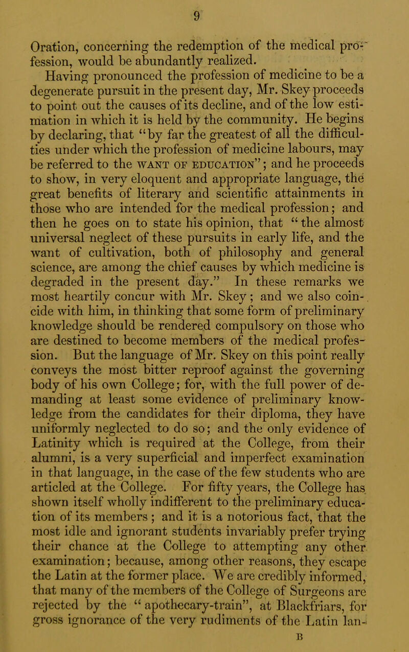 Oration, concerning the redemption of the medical pro-' fession, would be abundantly realized. Having pronounced the profession of medicine to be a degenerate pursuit in the present day, Mr. Skey proceeds to point out the causes of its decline, and of the low esti- mation in which it is held by the community. He begins by declaring, that “by far the greatest of all the difficul- ties under which the profession of medicine labours, may be referred to the want of education” ; and he proceeds to show, in very eloquent and appropriate language, the great benefits of literary and scientific attainments in those who are intended for the medical profession; and then he goes on to state his opinion, that “the almost universal neglect of these pursuits in early life, and the want of cultivation, both of philosophy and general science, are among the chief causes by which medicine is degraded in the present day.” In these remarks we most heartily concur with Mr. Skey; and we also coin- cide with him, in thinking that some form of preliminary knowledge should be rendered compulsory on those who are destined to become members of the medical profes- sion. But the language of Mr. Skey on this point really conveys the most bitter reproof against the governing body of his own College; for, with the full power of de- manding at least some evidence of preliminary know- ledge from the candidates for their diploma, they have uniformly neglected to do so; and the only evidence of Latinity which is required at the College, from their alumni, is a very superficial and imperfect examination in that language, in the case of the few students who are articled at the College. For fifty years, the College has shown itself wholly indifferent to the preliminary educa- tion of its members ; and it is a notorious fact, that the most idle and ignorant students invariably prefer trying their chance at the College to attempting any other examination; because, among other reasons, they escape the Latin at the former place. We are credibly informed, that many of the members of the College of Surgeons are rejected by the “ apothecary-train”, at Blackfriars, for gross ignorance of the very rudiments of the Latin Ian- B
