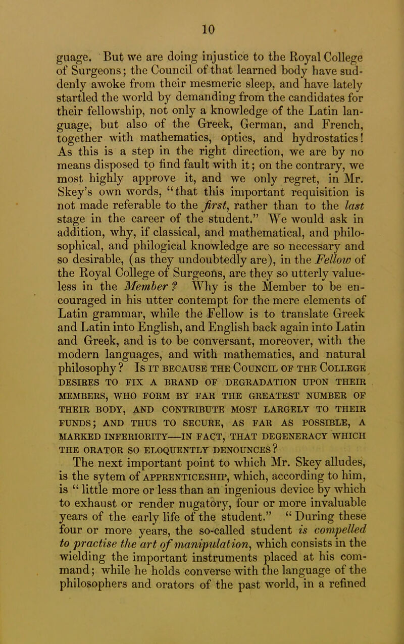 guage. But we are doing injustice to the Royal College of Surgeons; the Council of that learned body have sud- denly awoke from their mesmeric sleep, and have lately startled the world by demanding from the candidates for their fellowship, not only a knowledge of the Latin lan- guage, but also of the Greek, German, and French, together with mathematics, optics, and hydrostatics! As this is a step in the right direction, we are by no means disposed to find fault with it; on the contrary, we most highly approve it, and we only regret, in Mr. Skey’s own words, “that this important requisition is not made referable to the first, rather than to the last stage in the career of the student.” We would ask in addition, why, if classical, and mathematical, and philo- sophical, and philogical knowledge are so necessary and so desirable, (as they undoubtedly are), in the Fellow of the Royal College of Surgeons, are they so utterly value- less in the Member ? Why is the Member to be en- couraged in his utter contempt for the mere elements of Latin grammar, while the Fellow is to translate Greek and Latin into English, and English back again into Latin and Greek, and is to be conversant, moreover, with the modern languages, and with mathematics, and natural philosophy ? Is it because the Council of the College DESIRES TO FIX A BRAND OF DEGRADATION UPON THEIR MEMBERS, WHO FORM BY FAR THE GREATEST NUMBER OF THEIR BODY, AND CONTRIBUTE MOST LARGELY TO THEIR FUNDS; AND THUS TO SECURE, AS FAR AS POSSIBLE, A MARKED INFERIORITY IN FACT, THAT DEGENERACY WHICH THE ORATOR SO ELOQUENTLY DENOUNCES ? The next important point to which Mr. Skey alludes, is the sytem of apprenticeship, which, according to him, is “ little more or less than an ingenious device by which to exhaust or render nugatory, four or more invaluable years of the early life of the student.” “ During these four or more years, the so-called student is compelled to practise the art of manipulation, which consists in the wielding the important instruments placed at his com- mand; while he holds converse with the language of the philosophers and orators of the past world, in a refined