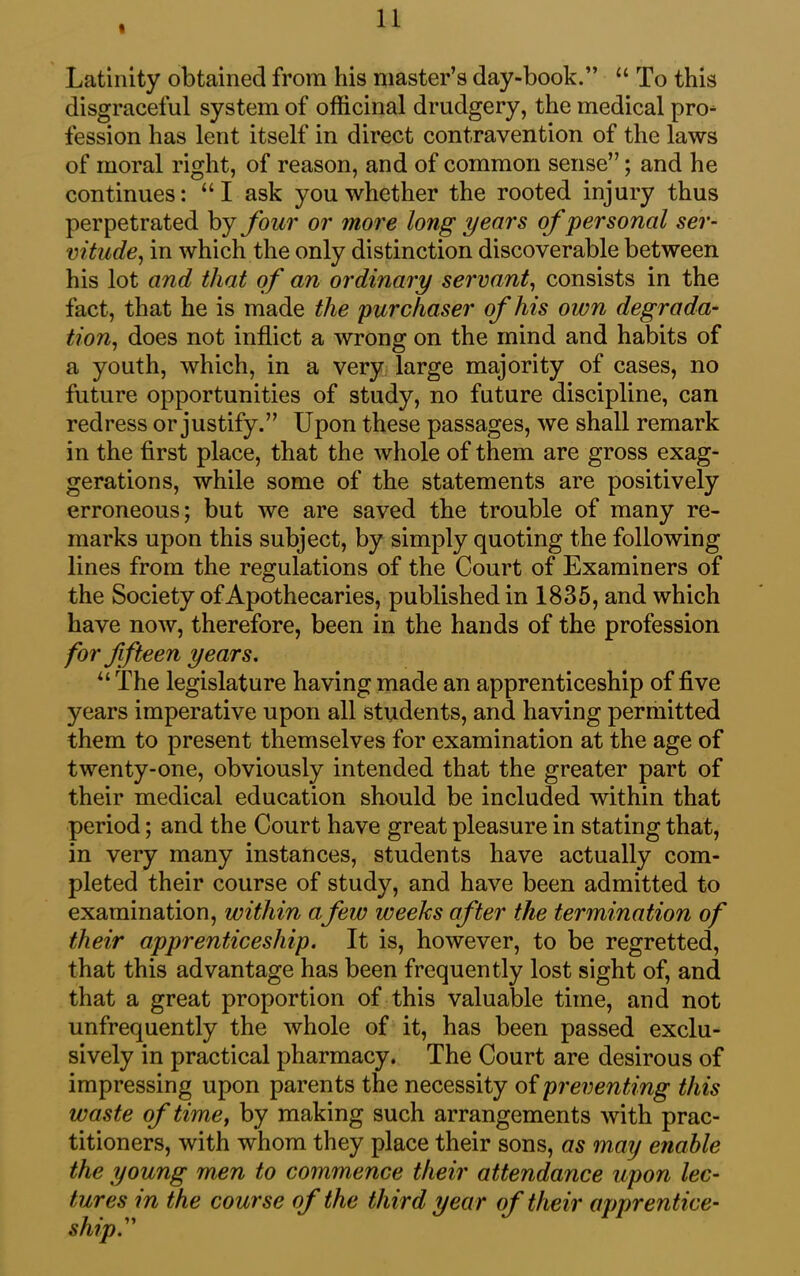 I Latinity obtained from his master’s day-book.” “ To this disgraceful system of officinal drudgery, the medical pro- fession has lent itself in direct contravention of the laws of moral right, of reason, and of common sense”; and he continues: “I ask you whether the rooted injury thus perpetrated by four or more long years of personal ser- vitude, in which the only distinction discoverable between his lot and that of an ordinary servant, consists in the fact, that he is made the purchaser of his own degrada- tion, does not inflict a wrong on the mind and habits of a youth, which, in a very large majority of cases, no future opportunities of study, no future discipline, can redress or justify.” Upon these passages, we shall remark in the first place, that the whole of them are gross exag- gerations, while some of the statements are positively erroneous; but we are saved the trouble of many re- marks upon this subject, by simply quoting the following lines from the regulations of the Court of Examiners of the Society of Apothecaries, published in 1835, and which have now, therefore, been in the hands of the profession for fifteen years. u The legislature having made an apprenticeship of five years imperative upon all students, and having permitted them to present themselves for examination at the age of twenty-one, obviously intended that the greater part of their medical education should be included within that period; and the Court have great pleasure in stating that, in very many instances, students have actually com- pleted their course of study, and have been admitted to examination, within afew weeks after the termination of their apprenticeship. It is, however, to be regretted, that this advantage has been frequently lost sight of, and that a great proportion of this valuable time, and not unfrequently the whole of it, has been passed exclu- sively in practical pharmacy. The Court are desirous of impressing upon parents the necessity of preventing this waste of time, by making such arrangements with prac- titioners, with whom they place their sons, as may enable the young men to commence their attendance upon lec- tures in the course of the third year of their apprentice- ship.”