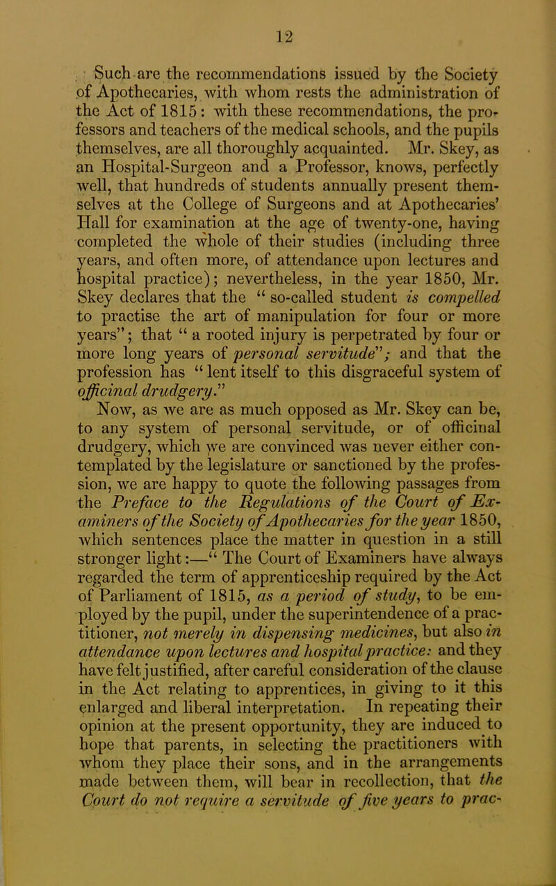 Such are the recommendations issued by the Society of Apothecaries, with whom rests the administration of the Act of 1815: with these recommendations, the pro- fessors and teachers of the medical schools, and the pupils themselves, are all thoroughly acquainted. Mr. Skey, as an Hospital-Surgeon and a Professor, knows, perfectly well, that hundreds of students annually present them- selves at the College of Surgeons and at Apothecaries’ Plall for examination at the age of twenty-one, having completed the whole of their studies (including three years, and often more, of attendance upon lectures and hospital practice); nevertheless, in the year 1850, Mr. Skey declares that the “ so-called student is compelled to practise the art of manipulation for four or more years”; that “ a rooted injury is perpetrated by four or more long years of personal servitude”; and that the profession has “ lent itself to this disgraceful system of officinal drudgery.” Now, as we are as much opposed as Mr. Skey can be, to any system of personal servitude, or of officinal drudgery, which we are convinced was never either con- templated by the legislature or sanctioned by the profes- sion, we are happy to quote the following passages from the Preface to the Regulations of the Court of Ex- aminers of the Society of Apothecaries for the year 1850, which sentences place the matter in question in a still stronger light:—“ The Court of Examiners have always regarded the term of apprenticeship required by the Act of Parliament of 1815, as a period of study, to be em- ployed by the pupil, under the superintendence of a prac- titioner, not merely in dispensing medicines, but also in attendance upon lectures and hospital practice: and they have felt justified, after careful consideration of the clause in the Act relating to apprentices, in giving to it this enlarged and liberal interpretation. In repeating their opinion at the present opportunity, they are induced to hope that parents, in selecting the practitioners with whom they place their sons, and in the arrangements made between them, will bear in recollection, that the Court do not require a servitude of five years to prac-