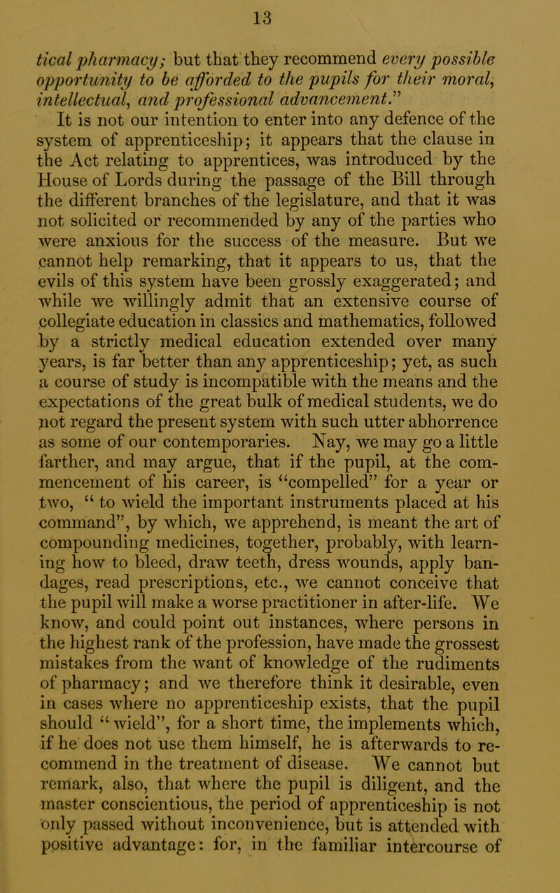 tical pharmacy; but that they recommend every possible opportunity to be afforded to the pupils for their moral, intellectual, and professional advancement.” It is not our intention to enter into any defence of the system of apprenticeship; it appears that the clause in the Act relating to apprentices, was introduced by the House of Lords during the passage of the Bill through the different branches of the legislature, and that it was not solicited or recommended by any of the parties who were anxious for the success of the measure. But we cannot help remarking, that it appears to us, that the evils of this system have been grossly exaggerated; and while we willingly admit that an extensive course of collegiate education in classics and mathematics, followed by a strictly medical education extended over many years, is far better than any apprenticeship; yet, as such a course of study is incompatible with the means and the expectations of the great bulk of medical students, we do not regard the present system with such utter abhorrence as some of our contemporaries. Nay, we may go a little farther, and may argue, that if the pupil, at the com- mencement of his career, is “compelled” for a year or two, “ to wield the important instruments placed at his command”, by which, we apprehend, is meant the art of compounding medicines, together, probably, with learn- ing how to bleed, draw teeth, dress wounds, apply ban- dages, read prescriptions, etc., we cannot conceive that the pupil will make a worse practitioner in after-life. We know, and could point out instances, where persons in the highest rank of the profession, have made the grossest mistakes from the want of knowledge of the rudiments of pharmacy; and we therefore think it desirable, even in cases where no apprenticeship exists, that the pupil should “ wield”, for a short time, the implements which, if he does not use them himself, he is afterwards to re- commend in the treatment of disease. We cannot but remark, also, that where the pupil is diligent, and the master conscientious, the period of apprenticeship is not only passed without inconvenience, but is attended with positive advantage: for, in the familiar intercourse of
