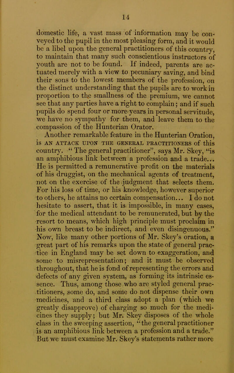 domestic life, a vast mass of information may be con- veyed to the pupil in the most pleasing form, and it would be a libel upon the general practitioners of this country, to maintain that many such conscientious instructors of youth are not to be found. If indeed, parents are ac- tuated merely with a view to pecuniary saving, and bind their sons to the lowest members of the profession, on the distinct understanding that the pupils are to work in proportion to th.e smallness of the premium, we cannot see that any parties have a right to complain; and if such pupils do spend four or more years in personal servitude, we have no sympathy for them, and leave them to the compassion of the Hunterian Orator. Another remarkable feature in the Hunterian Oration, is AN ATTACK UPON THE GENERAL PRACTITIONERS of this country. “The general practitioner”, says Mr. Skey, “is an amphibious link between a profession and a trade... He is permitted a remunerative profit on the materials of his druggist, on the mechanical agents of treatment, not on the exercise of the judgment that selects them. For his loss of time, or his knowledge, however superior to others, he attains no certain compensation... I do not hesitate to assert, that it is impossible, in many cases, for the medical attendant to be remunerated, but by the resort to means, which high principle must proclaim in his own breast to be indirect, and even disingenuous.” Now, like many other portions of Mr. Skey’s oration, a great part of his remarks upon the state of general prac- tice in England may be set down to exaggeration, and some to misrepresentation; and it must be observed throughout, that he is fond of representing the errors and defects of any given system, as forming its intrinsic es- sence. Thus, among those who are styled general prac- titioners, some do, and some do not dispense their own medicines, and a third class adopt a plan (which we greatly disapprove) of charging so much for the medi- cines they supply; but Mr. Skey disposes of the whole class in the sweeping assertion, “the general practitioner is an amphibious link between a profession and a trade.” But we must examine Mr. Skey’s statements rather more