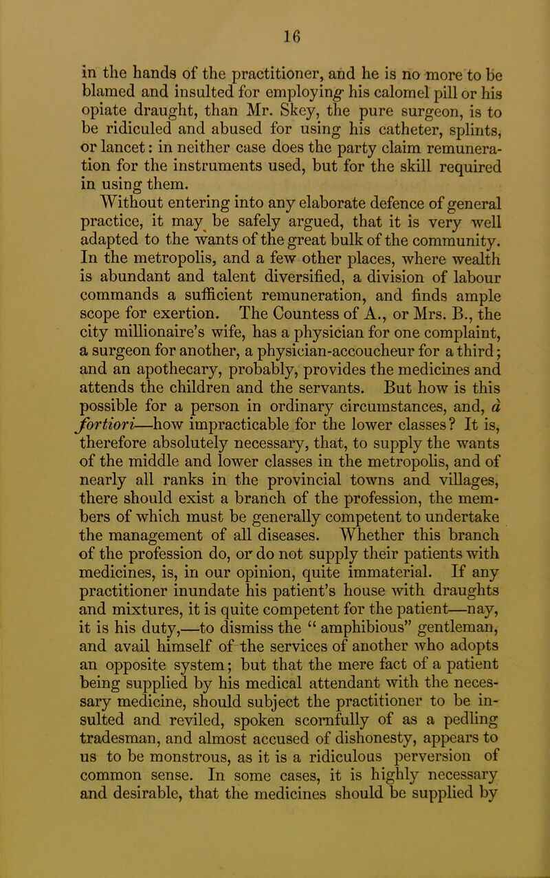 in the hands of the practitioner, and he is no more to be blamed and insulted for employing* his calomel pill or his opiate draught, than Mr. Skey, the pure surgeon, is to be ridiculed and abused for using his catheter, splints, or lancet: in neither case does the party claim remunera- tion for the instruments used, but for the skill required in using them. Without entering into any elaborate defence of general practice, it may be safely argued, that it is very well adapted to the wants of the great bulk of the community. In the metropolis, and a few other places, where wealth is abundant and talent diversified, a division of labour commands a sufficient remuneration, and finds ample scope for exertion. The Countess of A., or Mrs. B., the city millionaire’s wife, has a physician for one complaint, a surgeon for another, a physician-accoucheur for a third; and an apothecary, probably, provides the medicines and attends the children and the servants. But how is this possible for a person in ordinary circumstances, and, a fortiori—how impracticable for the lower classes? It is, therefore absolutely necessary, that, to supply the wants of the middle and lower classes in the metropolis, and of nearly all ranks in the provincial towns and villages, there should exist a branch of the profession, the mem- bers of which must be generally competent to undertake the management of all diseases. Whether this branch of the profession do, or do not supply their patients with medicines, is, in our opinion, quite immaterial. If any practitioner inundate his patient’s house with draughts and mixtures, it is quite competent for the patient—nay, it is his duty,—to dismiss the “ amphibious” gentleman, and avail himself of the services of another who adopts an opposite system; but that the mere fact of a patient being supplied by his medical attendant with the neces- sary medicine, should subject the practitioner to be in- sulted and reviled, spoken scornfully of as a pedling tradesman, and almost accused of dishonesty, appears to us to be monstrous, as it is a ridiculous perversion of common sense. In some cases, it is highly necessary and desirable, that the medicines should be supplied by